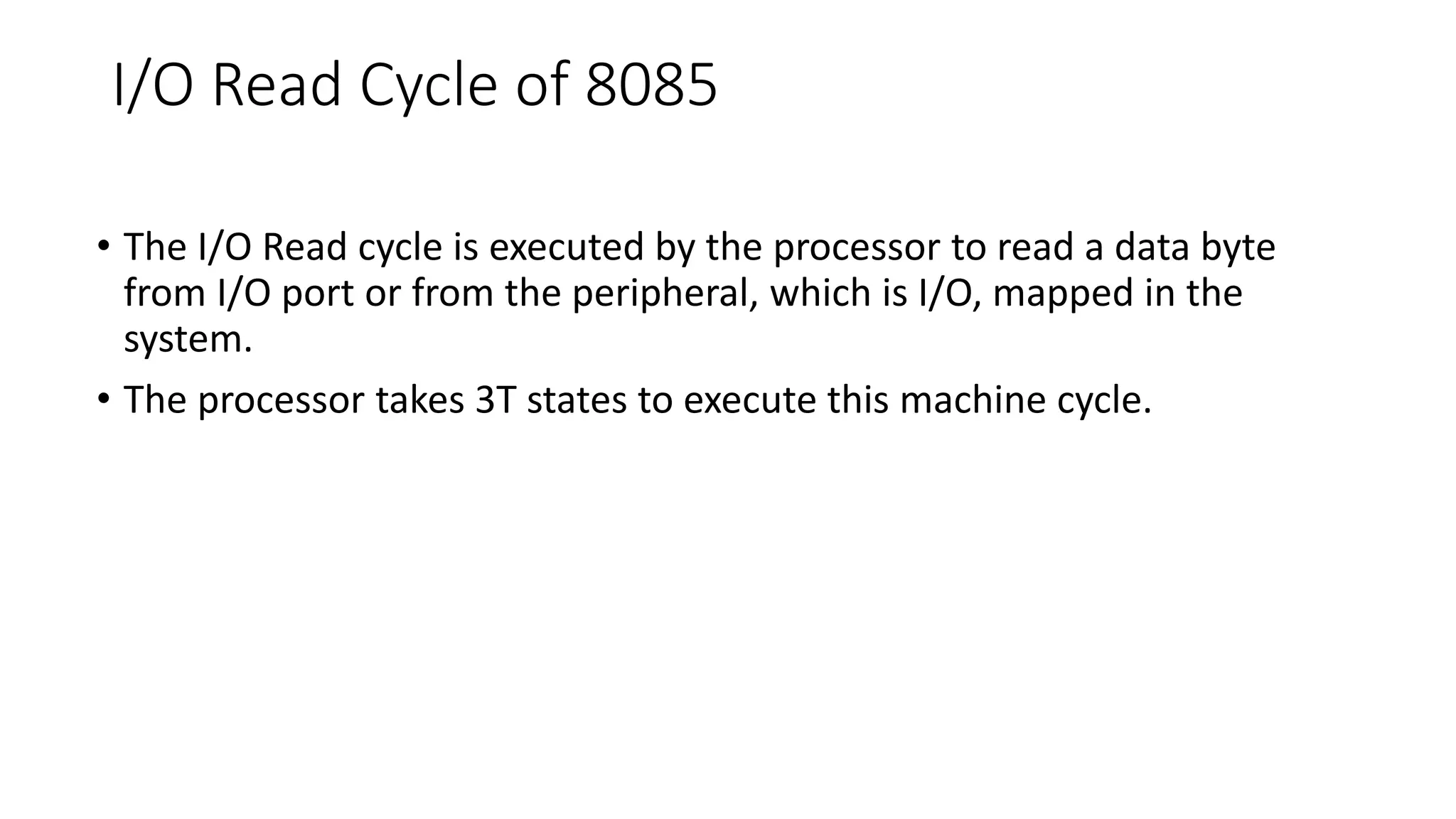 I/O Read Cycle of 8085
• The I/O Read cycle is executed by the processor to read a data byte
from I/O port or from the peripheral, which is I/O, mapped in the
system.
• The processor takes 3T states to execute this machine cycle.
 