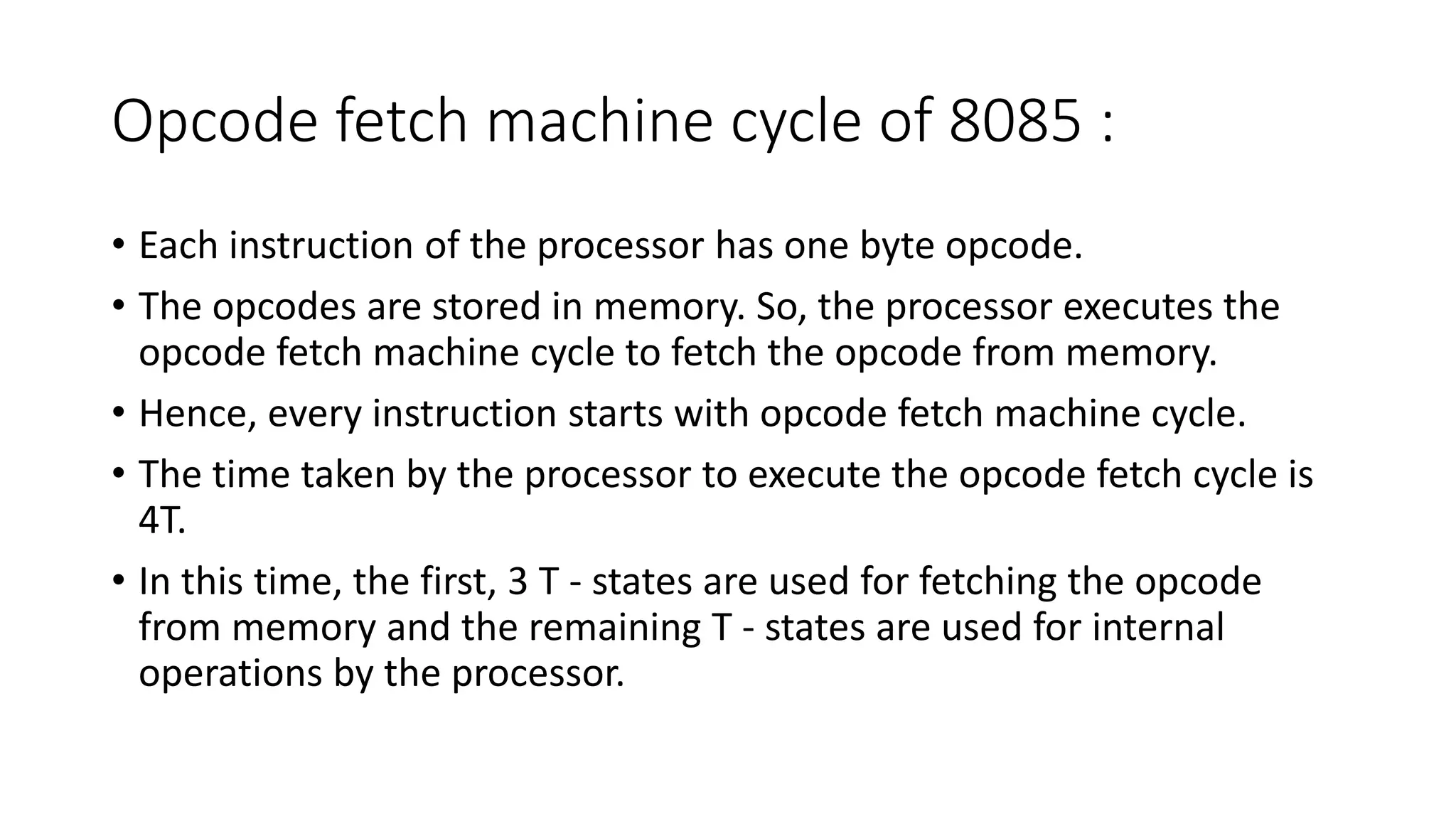 Opcode fetch machine cycle of 8085 :
• Each instruction of the processor has one byte opcode.
• The opcodes are stored in memory. So, the processor executes the
opcode fetch machine cycle to fetch the opcode from memory.
• Hence, every instruction starts with opcode fetch machine cycle.
• The time taken by the processor to execute the opcode fetch cycle is
4T.
• In this time, the first, 3 T - states are used for fetching the opcode
from memory and the remaining T - states are used for internal
operations by the processor.
 