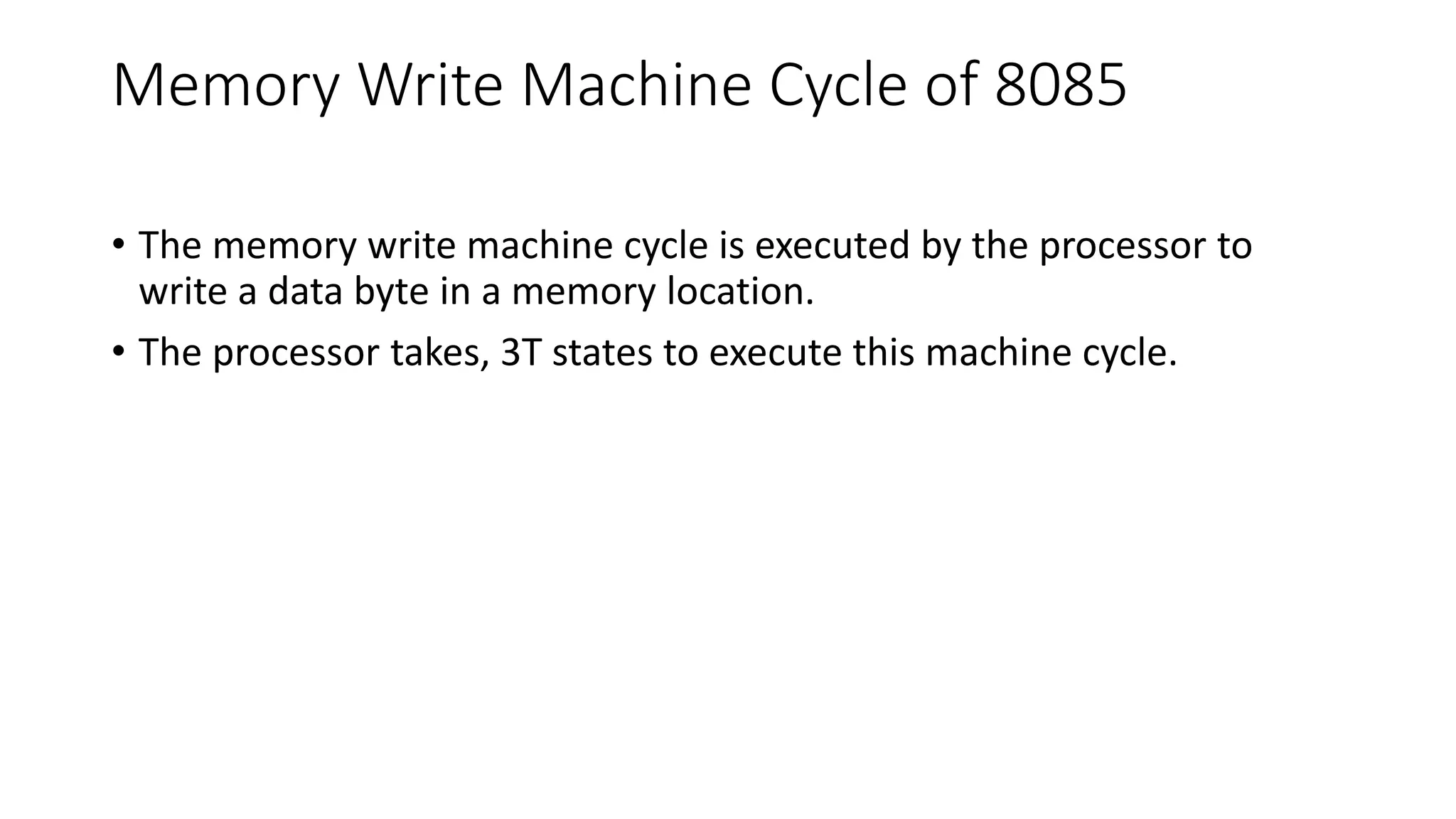 Memory Write Machine Cycle of 8085
• The memory write machine cycle is executed by the processor to
write a data byte in a memory location.
• The processor takes, 3T states to execute this machine cycle.
 