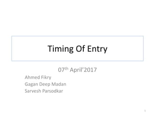 Timing Of Entry
07th April’2017
Ahmed Fikry
Gagan Deep Madan
Sarvesh Parsodkar
1
 
