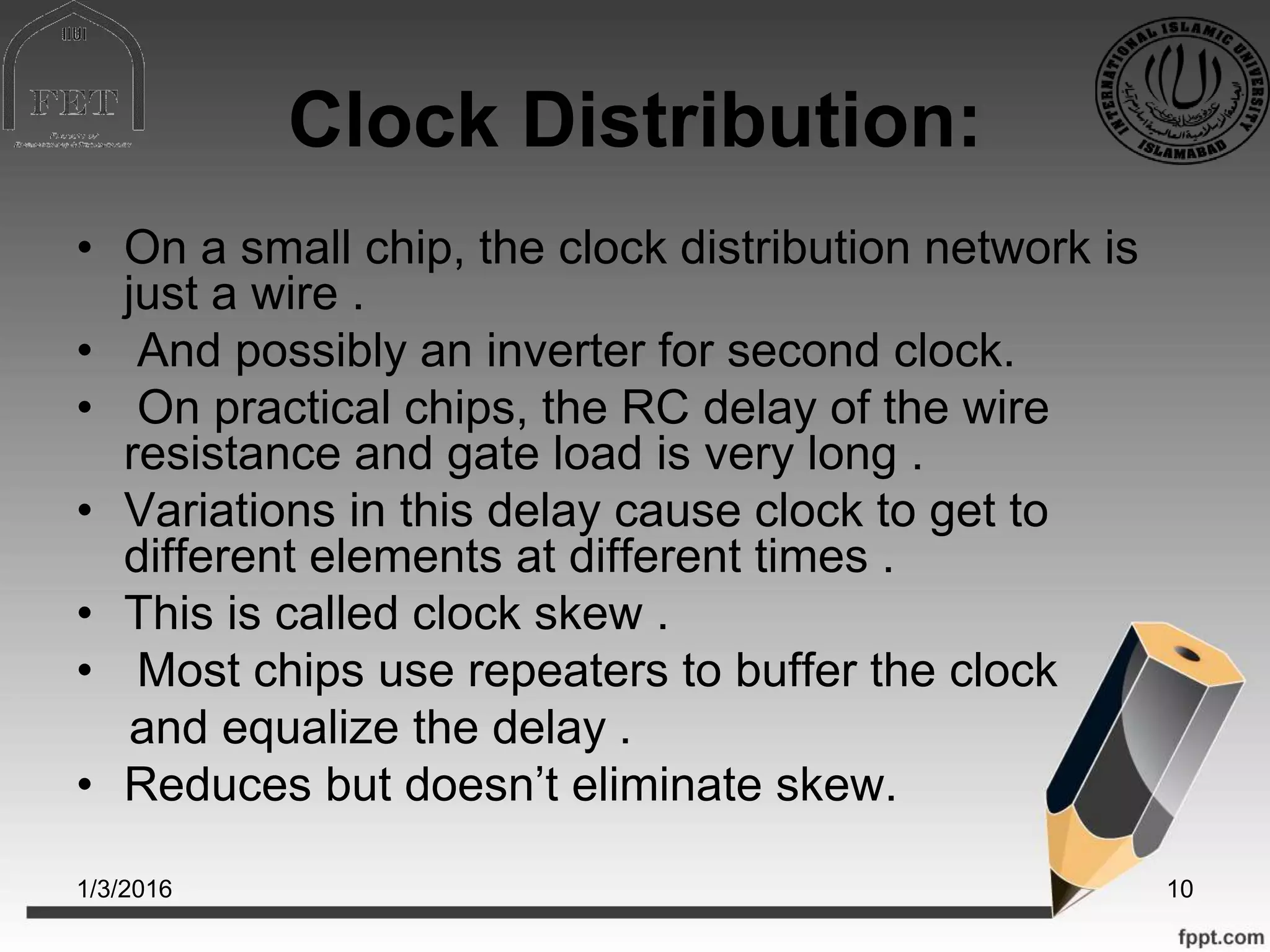 Clock Distribution:
• On a small chip, the clock distribution network is
just a wire .
• And possibly an inverter for second clock.
• On practical chips, the RC delay of the wire
resistance and gate load is very long .
• Variations in this delay cause clock to get to
different elements at different times .
• This is called clock skew .
• Most chips use repeaters to buffer the clock
and equalize the delay .
• Reduces but doesn’t eliminate skew.
1/3/2016 10
 