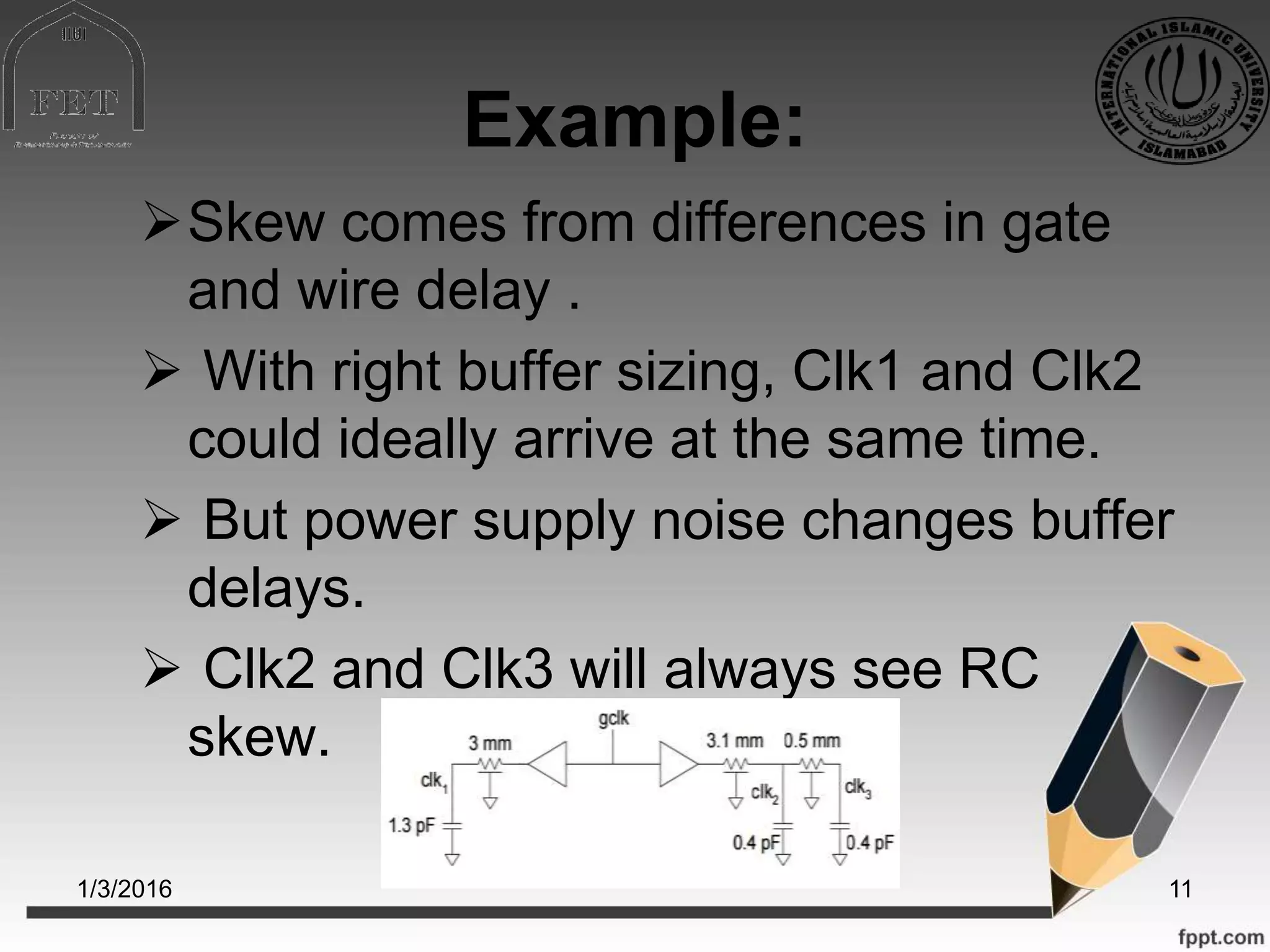 Example:
Skew comes from differences in gate
and wire delay .
 With right buffer sizing, Clk1 and Clk2
could ideally arrive at the same time.
 But power supply noise changes buffer
delays.
 Clk2 and Clk3 will always see RC
skew.
1/3/2016 11
 