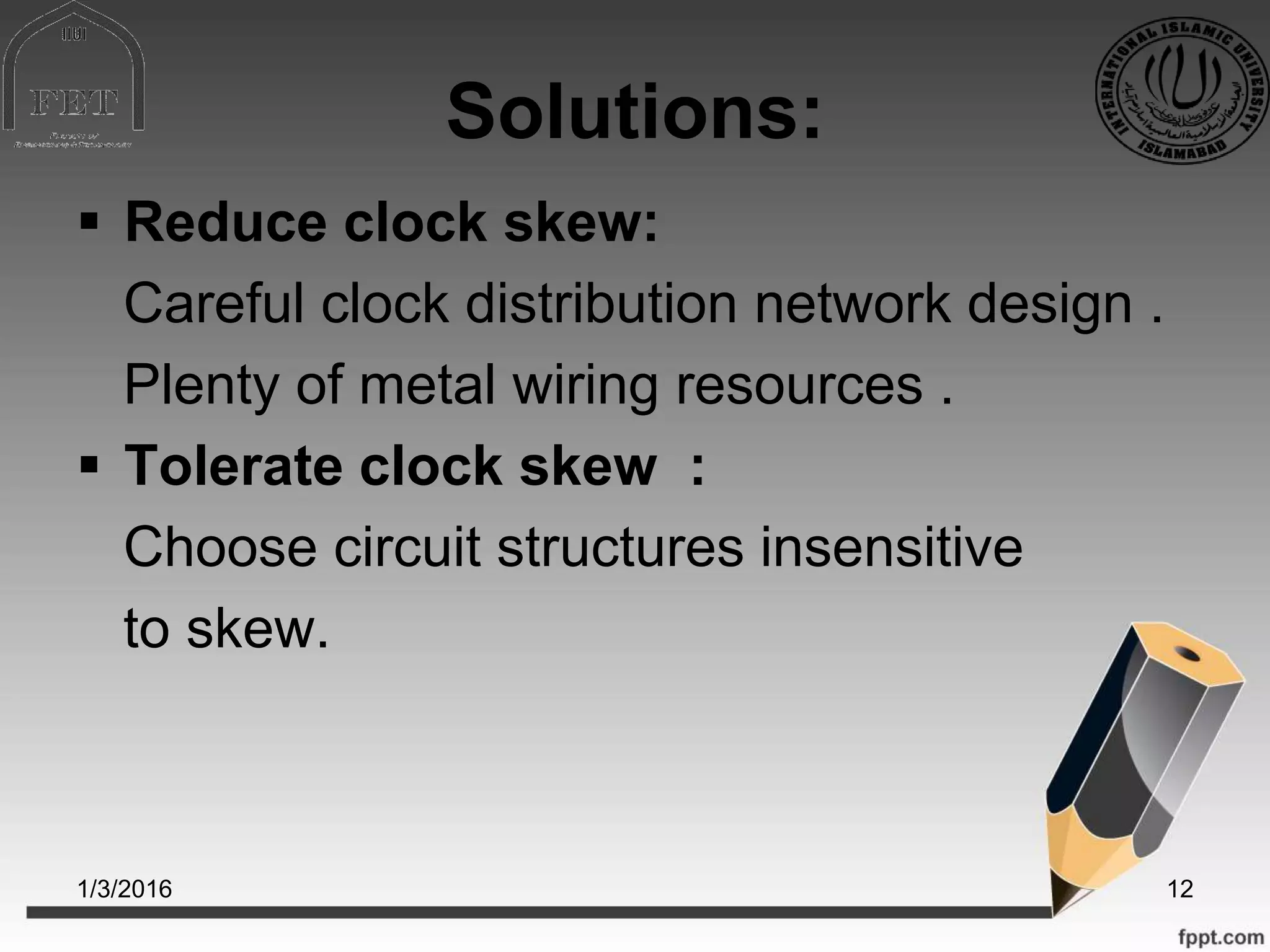 Solutions:
 Reduce clock skew:
Careful clock distribution network design .
Plenty of metal wiring resources .
 Tolerate clock skew :
Choose circuit structures insensitive
to skew.
1/3/2016 12
 