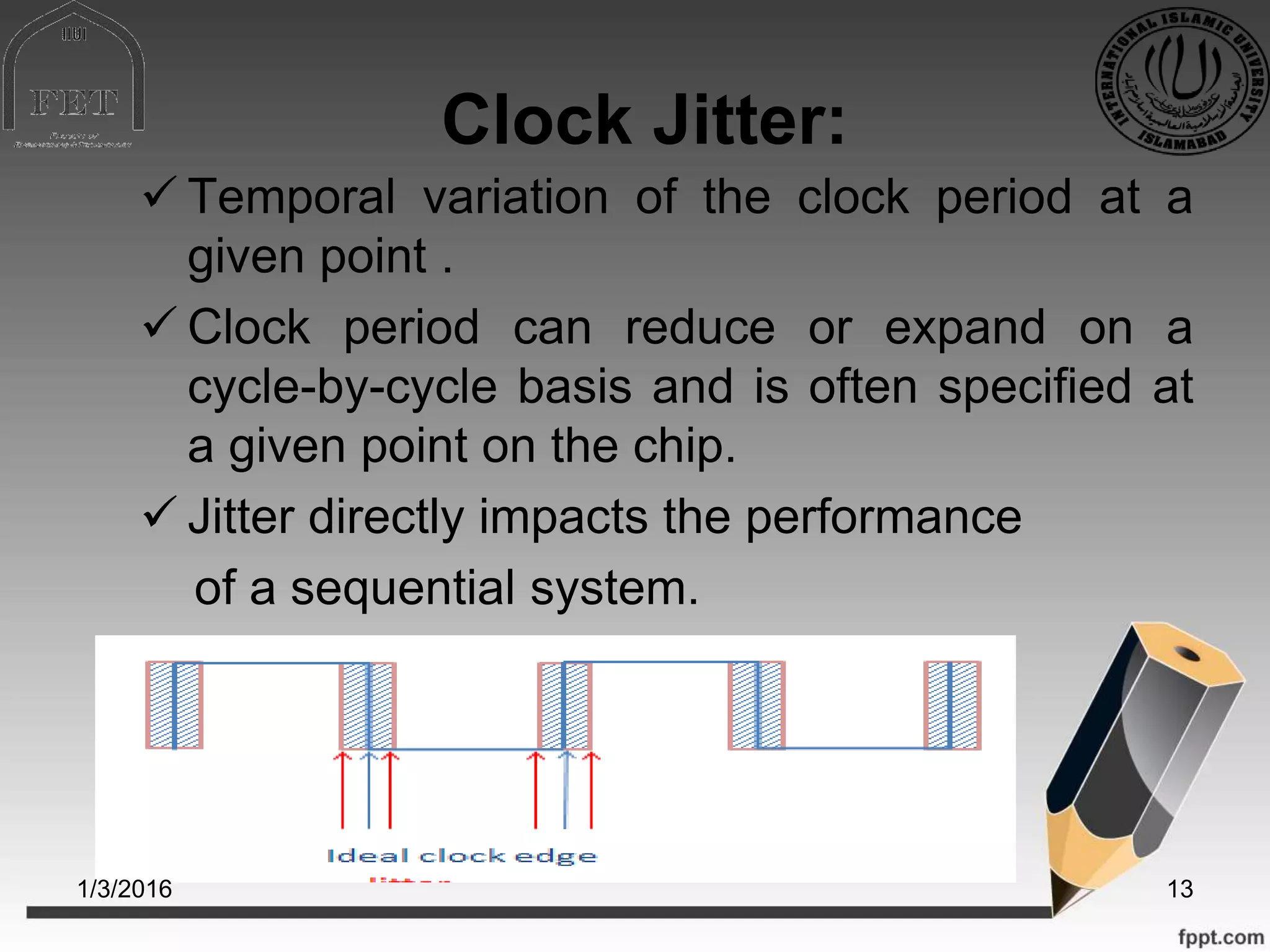 Clock Jitter:
 Temporal variation of the clock period at a
given point .
 Clock period can reduce or expand on a
cycle-by-cycle basis and is often specified at
a given point on the chip.
 Jitter directly impacts the performance
of a sequential system.
1/3/2016 13
 