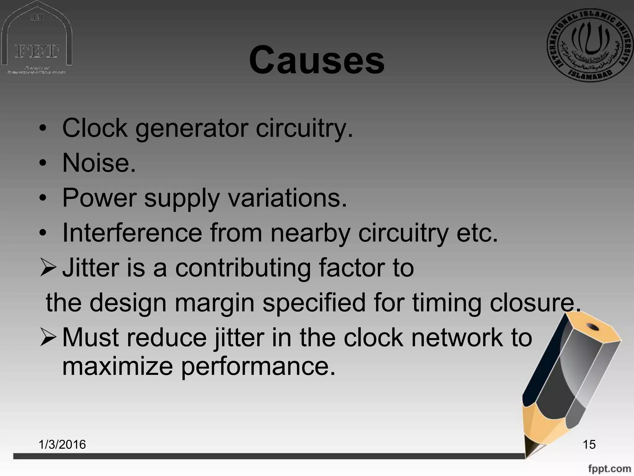Causes
• Clock generator circuitry.
• Noise.
• Power supply variations.
• Interference from nearby circuitry etc.
Jitter is a contributing factor to
the design margin specified for timing closure.
Must reduce jitter in the clock network to
maximize performance.
1/3/2016 15
 