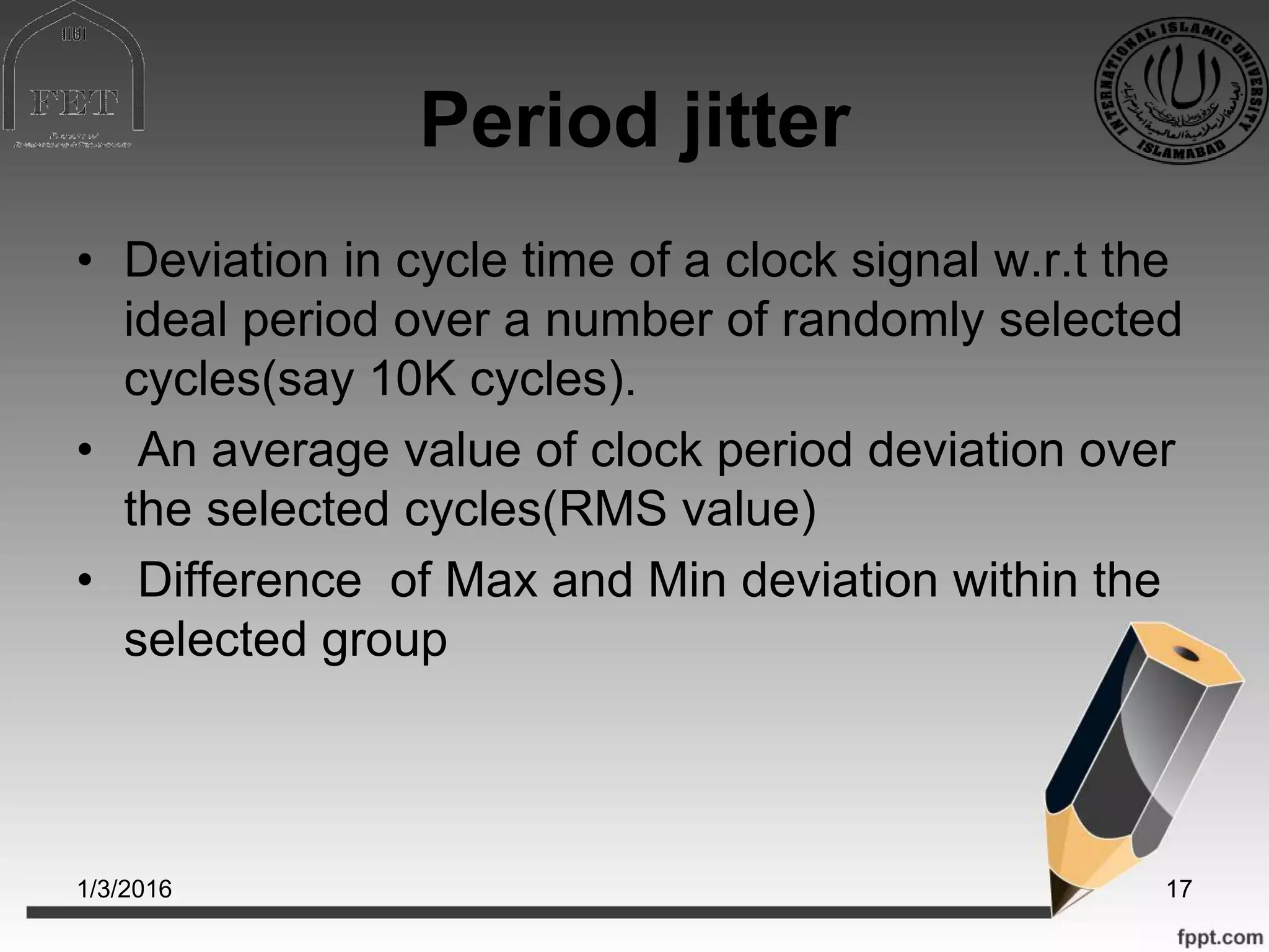 Period jitter
• Deviation in cycle time of a clock signal w.r.t the
ideal period over a number of randomly selected
cycles(say 10K cycles).
• An average value of clock period deviation over
the selected cycles(RMS value)
• Difference of Max and Min deviation within the
selected group
1/3/2016 17
 