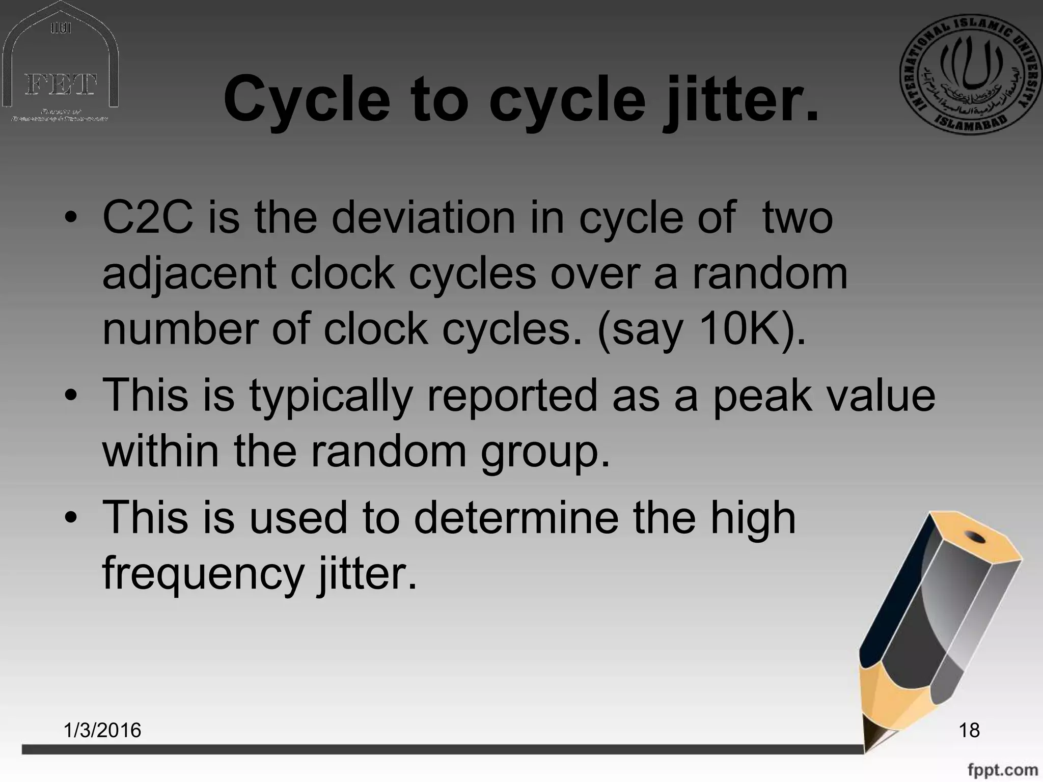 Cycle to cycle jitter.
• C2C is the deviation in cycle of two
adjacent clock cycles over a random
number of clock cycles. (say 10K).
• This is typically reported as a peak value
within the random group.
• This is used to determine the high
frequency jitter.
1/3/2016 18
 