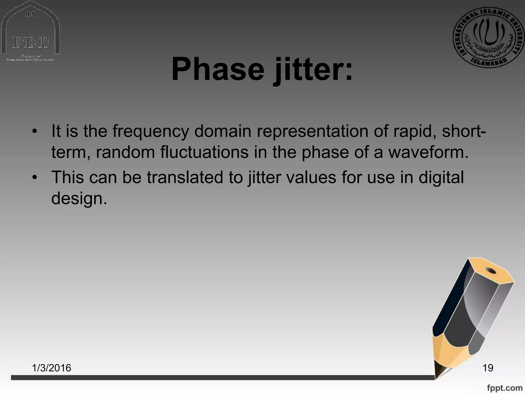 Phase jitter:
• It is the frequency domain representation of rapid, short-
term, random fluctuations in the phase of a waveform.
• This can be translated to jitter values for use in digital
design.
1/3/2016 19
 