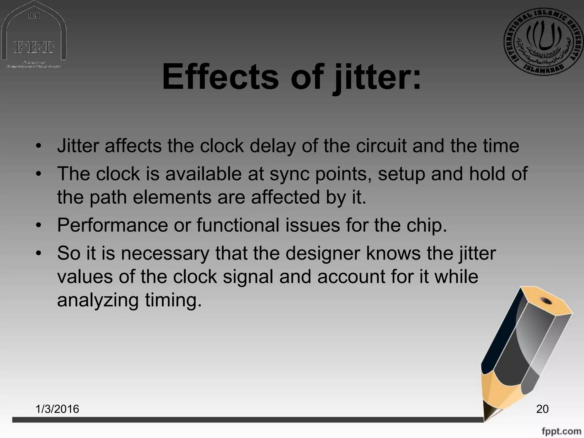 Effects of jitter:
• Jitter affects the clock delay of the circuit and the time
• The clock is available at sync points, setup and hold of
the path elements are affected by it.
• Performance or functional issues for the chip.
• So it is necessary that the designer knows the jitter
values of the clock signal and account for it while
analyzing timing.
1/3/2016 20
 