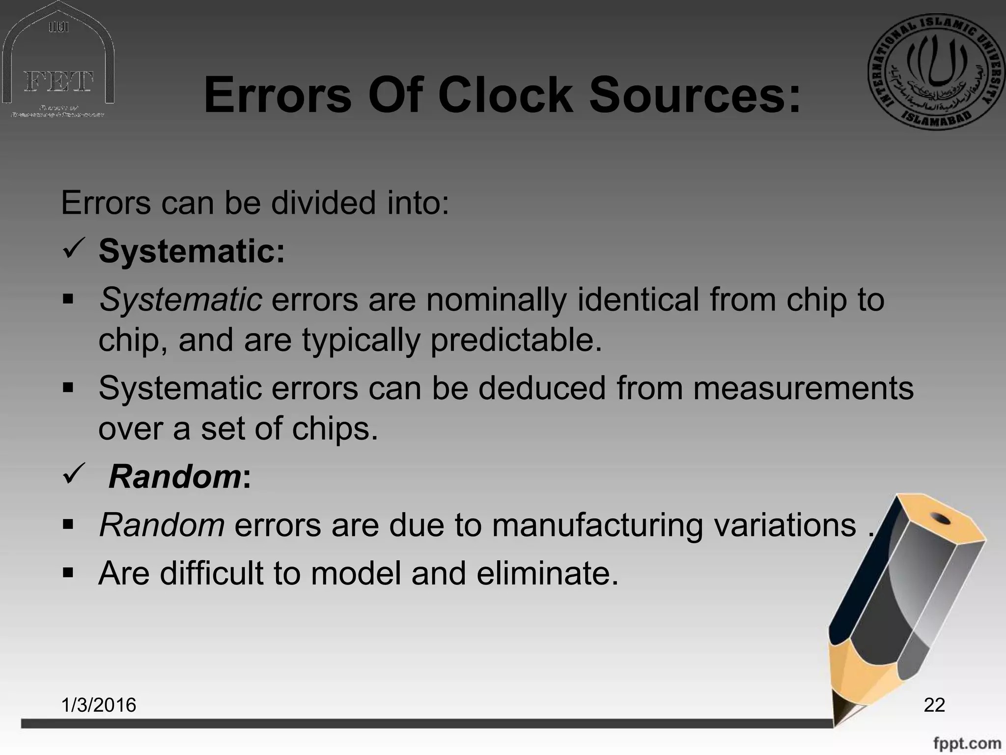Errors Of Clock Sources:
Errors can be divided into:
 Systematic:
 Systematic errors are nominally identical from chip to
chip, and are typically predictable.
 Systematic errors can be deduced from measurements
over a set of chips.
 Random:
 Random errors are due to manufacturing variations .
 Are difficult to model and eliminate.
1/3/2016 22
 