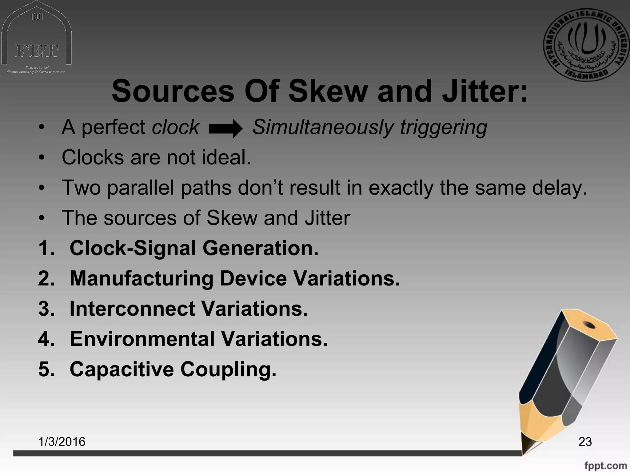 Sources Of Skew and Jitter:
• A perfect clock Simultaneously triggering
• Clocks are not ideal.
• Two parallel paths don’t result in exactly the same delay.
• The sources of Skew and Jitter
1. Clock-Signal Generation.
2. Manufacturing Device Variations.
3. Interconnect Variations.
4. Environmental Variations.
5. Capacitive Coupling.
1/3/2016 23
 
