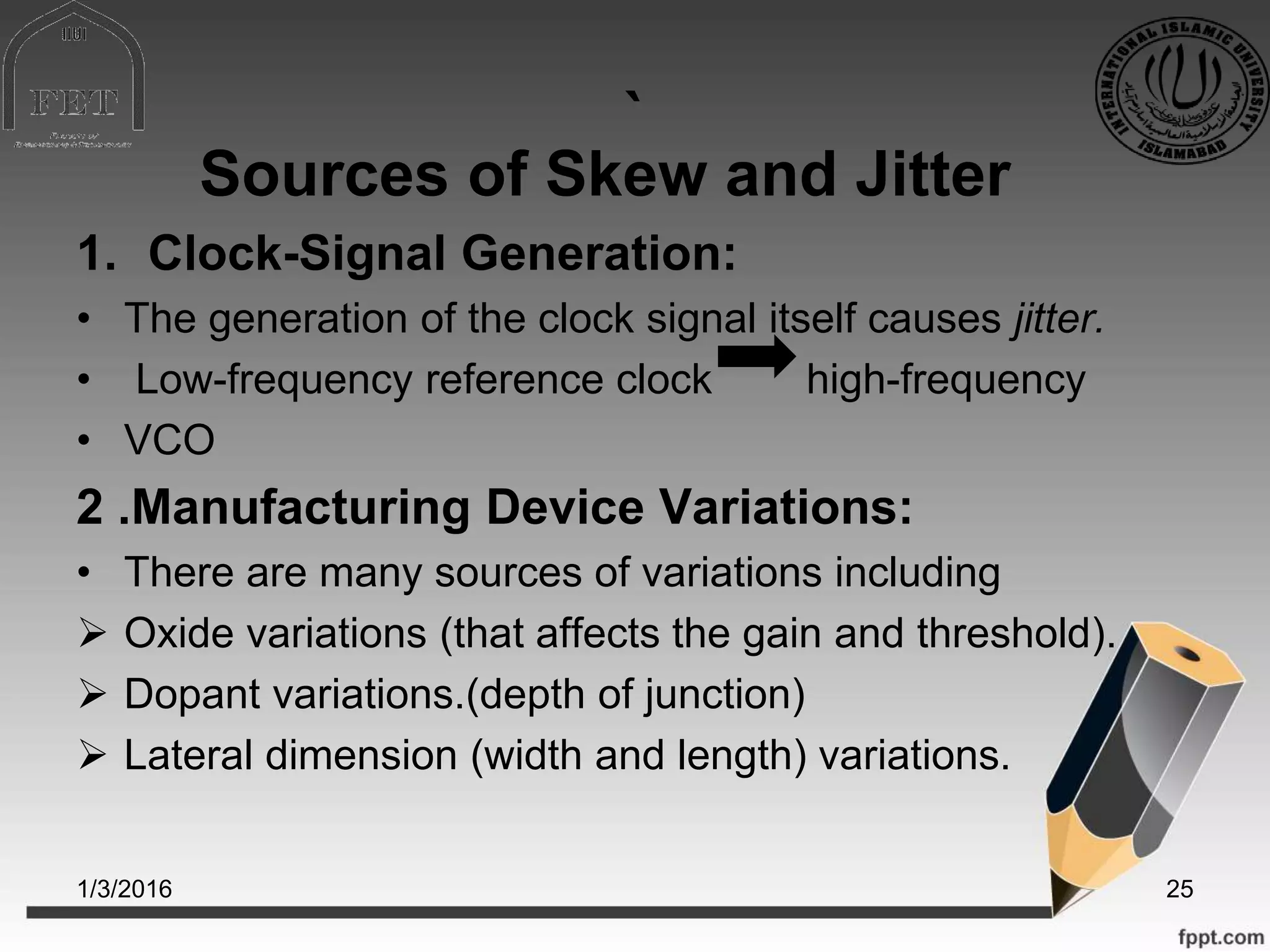 `
Sources of Skew and Jitter
1. Clock-Signal Generation:
• The generation of the clock signal itself causes jitter.
• Low-frequency reference clock high-frequency
• VCO
2 .Manufacturing Device Variations:
• There are many sources of variations including
 Oxide variations (that affects the gain and threshold).
 Dopant variations.(depth of junction)
 Lateral dimension (width and length) variations.
1/3/2016 25
 