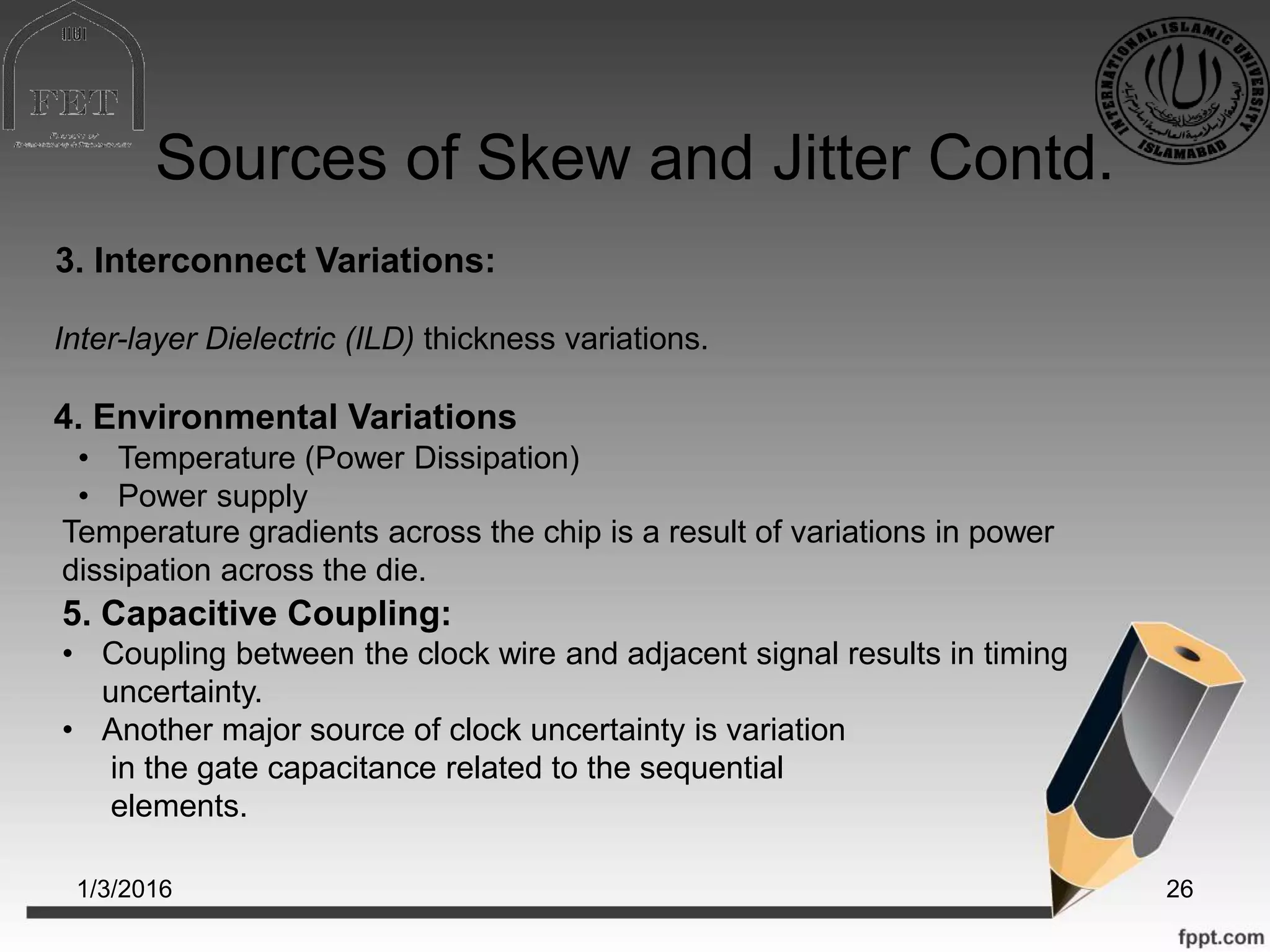 Sources of Skew and Jitter Contd.
1/3/2016 26
• Temperature (Power Dissipation)
• Power supply
3. Interconnect Variations:
Inter-layer Dielectric (ILD) thickness variations.
4. Environmental Variations
Temperature gradients across the chip is a result of variations in power
dissipation across the die.
5. Capacitive Coupling:
• Coupling between the clock wire and adjacent signal results in timing
uncertainty.
• Another major source of clock uncertainty is variation
in the gate capacitance related to the sequential
elements.
 