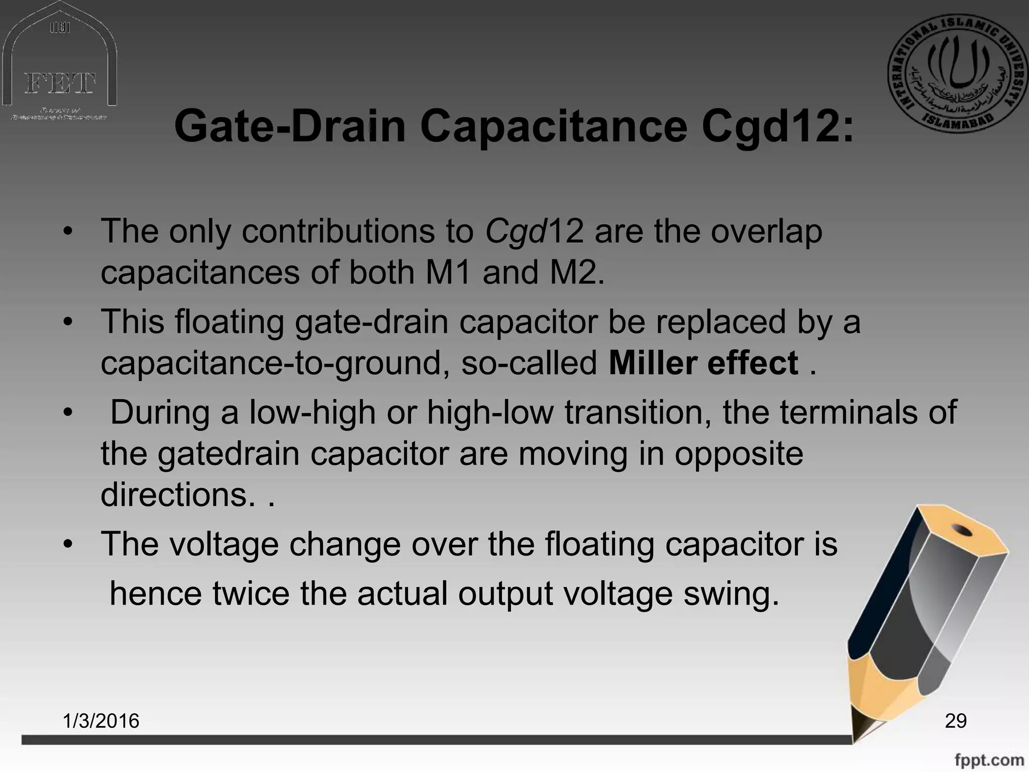 Gate-Drain Capacitance Cgd12:
• The only contributions to Cgd12 are the overlap
capacitances of both M1 and M2.
• This floating gate-drain capacitor be replaced by a
capacitance-to-ground, so-called Miller effect .
• During a low-high or high-low transition, the terminals of
the gatedrain capacitor are moving in opposite
directions. .
• The voltage change over the floating capacitor is
hence twice the actual output voltage swing.
1/3/2016 29
 