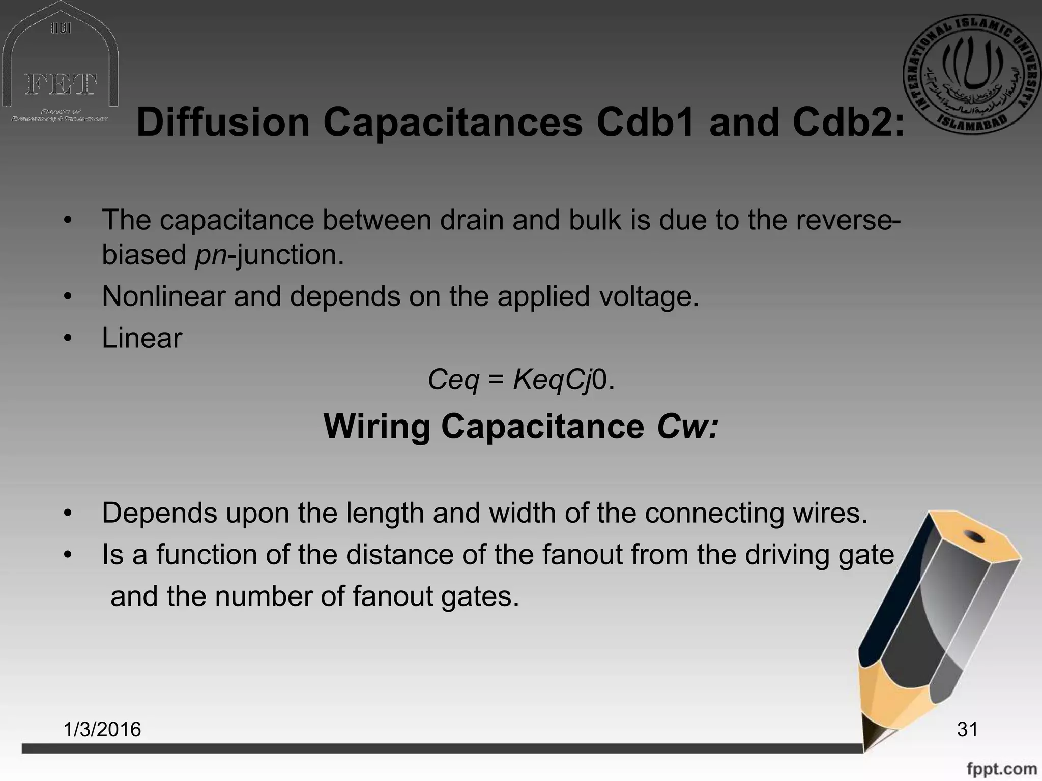 Diffusion Capacitances Cdb1 and Cdb2:
• The capacitance between drain and bulk is due to the reverse-
biased pn-junction.
• Nonlinear and depends on the applied voltage.
• Linear
Ceq = KeqCj0.
Wiring Capacitance Cw:
• Depends upon the length and width of the connecting wires.
• Is a function of the distance of the fanout from the driving gate
and the number of fanout gates.
1/3/2016 31
 