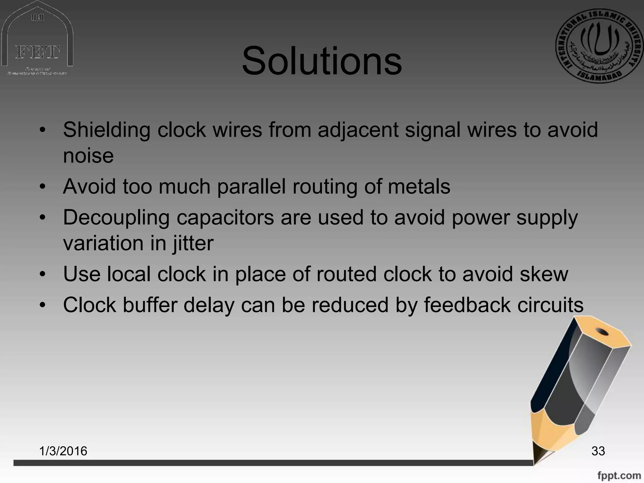 Solutions
• Shielding clock wires from adjacent signal wires to avoid
noise
• Avoid too much parallel routing of metals
• Decoupling capacitors are used to avoid power supply
variation in jitter
• Use local clock in place of routed clock to avoid skew
• Clock buffer delay can be reduced by feedback circuits
1/3/2016 33
 