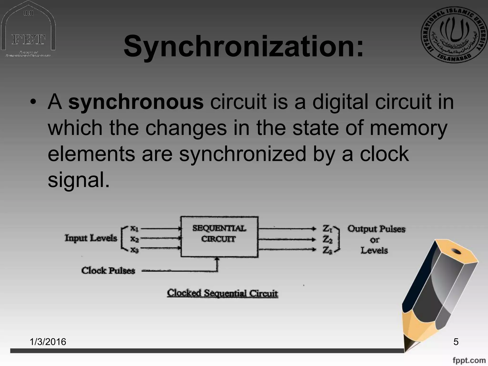 Synchronization:
• A synchronous circuit is a digital circuit in
which the changes in the state of memory
elements are synchronized by a clock
signal.
1/3/2016 5
 