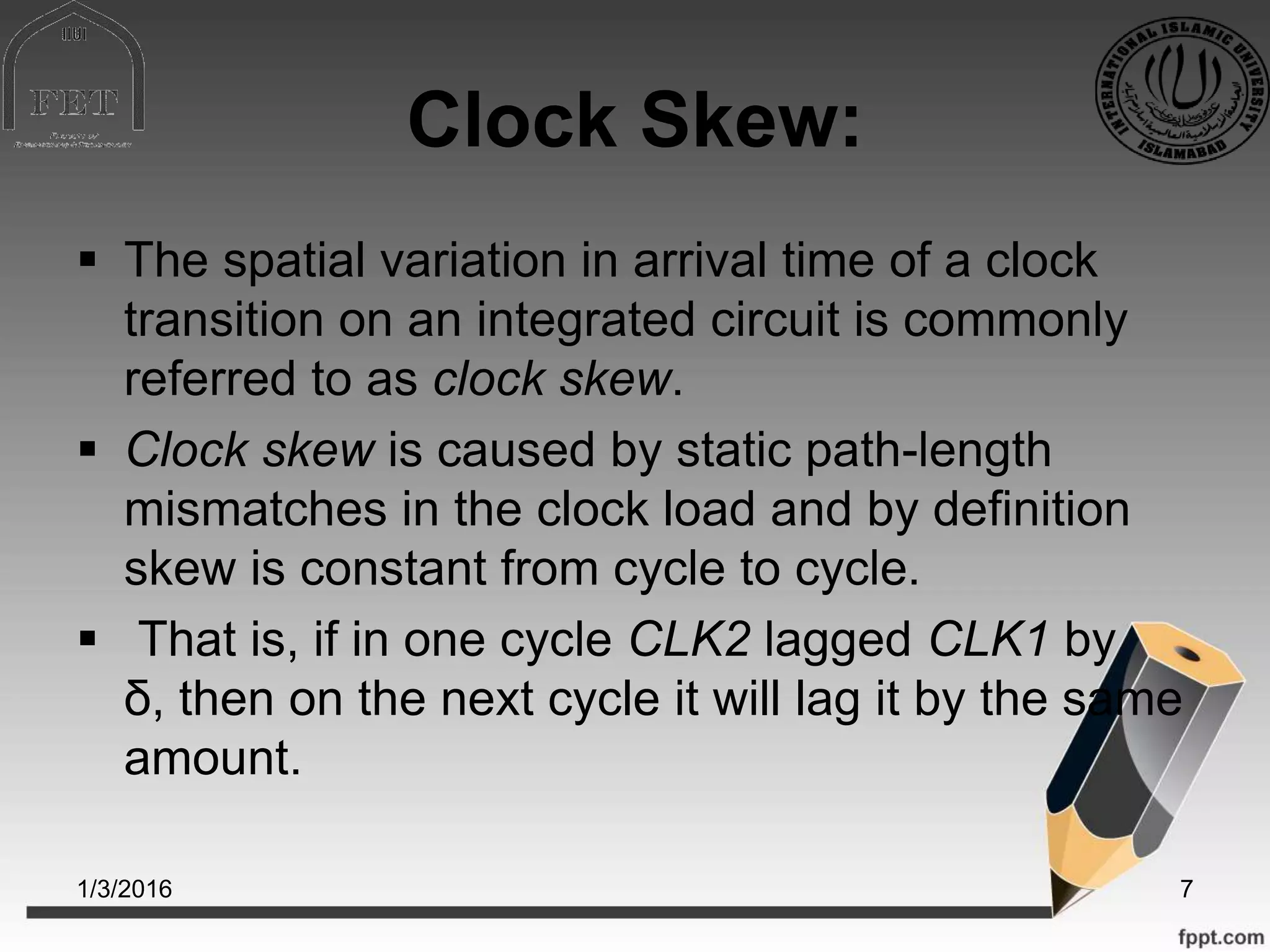 Clock Skew:
 The spatial variation in arrival time of a clock
transition on an integrated circuit is commonly
referred to as clock skew.
 Clock skew is caused by static path-length
mismatches in the clock load and by definition
skew is constant from cycle to cycle.
 That is, if in one cycle CLK2 lagged CLK1 by
δ, then on the next cycle it will lag it by the same
amount.
1/3/2016 7
 