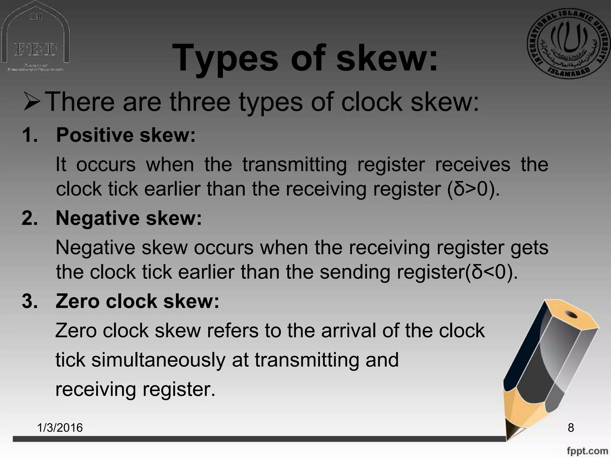 Types of skew:
There are three types of clock skew:
1. Positive skew:
It occurs when the transmitting register receives the
clock tick earlier than the receiving register (δ>0).
2. Negative skew:
Negative skew occurs when the receiving register gets
the clock tick earlier than the sending register(δ<0).
3. Zero clock skew:
Zero clock skew refers to the arrival of the clock
tick simultaneously at transmitting and
receiving register.
1/3/2016 8
 