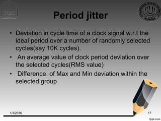 Period jitter
• Deviation in cycle time of a clock signal w.r.t the
ideal period over a number of randomly selected
cycles(say 10K cycles).
• An average value of clock period deviation over
the selected cycles(RMS value)
• Difference of Max and Min deviation within the
selected group
1/3/2016 17
 