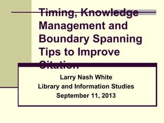 Timing, Knowledge
Management and
Boundary Spanning
Tips to Improve
Citation
Larry Nash White
Library and Information Studies
September 11, 2013

 