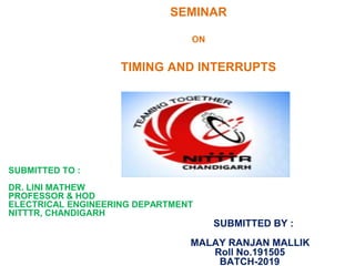 SEMINAR
ON
TIMING AND INTERRUPTS
SUBMITTED TO :
DR. LINI MATHEW
PROFESSOR & HOD
ELECTRICAL ENGINEERING DEPARTMENT
NITTTR, CHANDIGARH
SUBMITTED BY :
MALAY RANJAN MALLIK
Roll No.191505
BATCH-2019
 