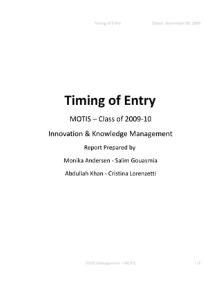 Timing of Entry         Dated : November 09, 2009




    Timing of Entry
      MOTIS – Class of 2009-10
Innovation & Knowledge Management
           Report Prepared by

    Monika Andersen - Salim Gouasmia
    Abdullah Khan - Cristina Lorenzetti




            ESIEE Management – MOTIS                        1/8
 