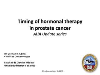 Timing of hormonal therapy
                   in prostate cancer
                               AUA Update series



Dr. Germán R. Albino
Cátedra de Clínica Urológica

Facultad de Ciencias Médicas
Universidad Nacional de Cuyo

                                   Mendoza, octubre de 2011
 