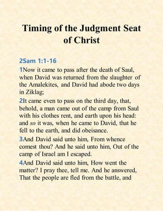 Timing of the Judgment Seat
of Christ
2Sam 1:1-16
1Now it came to pass after the death of Saul,
when David was returned from the slaughter of
the Amalekites, and David had abode two days
in Ziklag;
2It came even to pass on the third day, that,
behold, a man came out of the camp from Saul
with his clothes rent, and earth upon his head:
and so it was, when he came to David, that he
fell to the earth, and did obeisance.
3And David said unto him, From whence
comest thou? And he said unto him, Out of the
camp of Israel am I escaped.
4And David said unto him, How went the
matter? I pray thee, tell me. And he answered,
That the people are fled from the battle, and
 