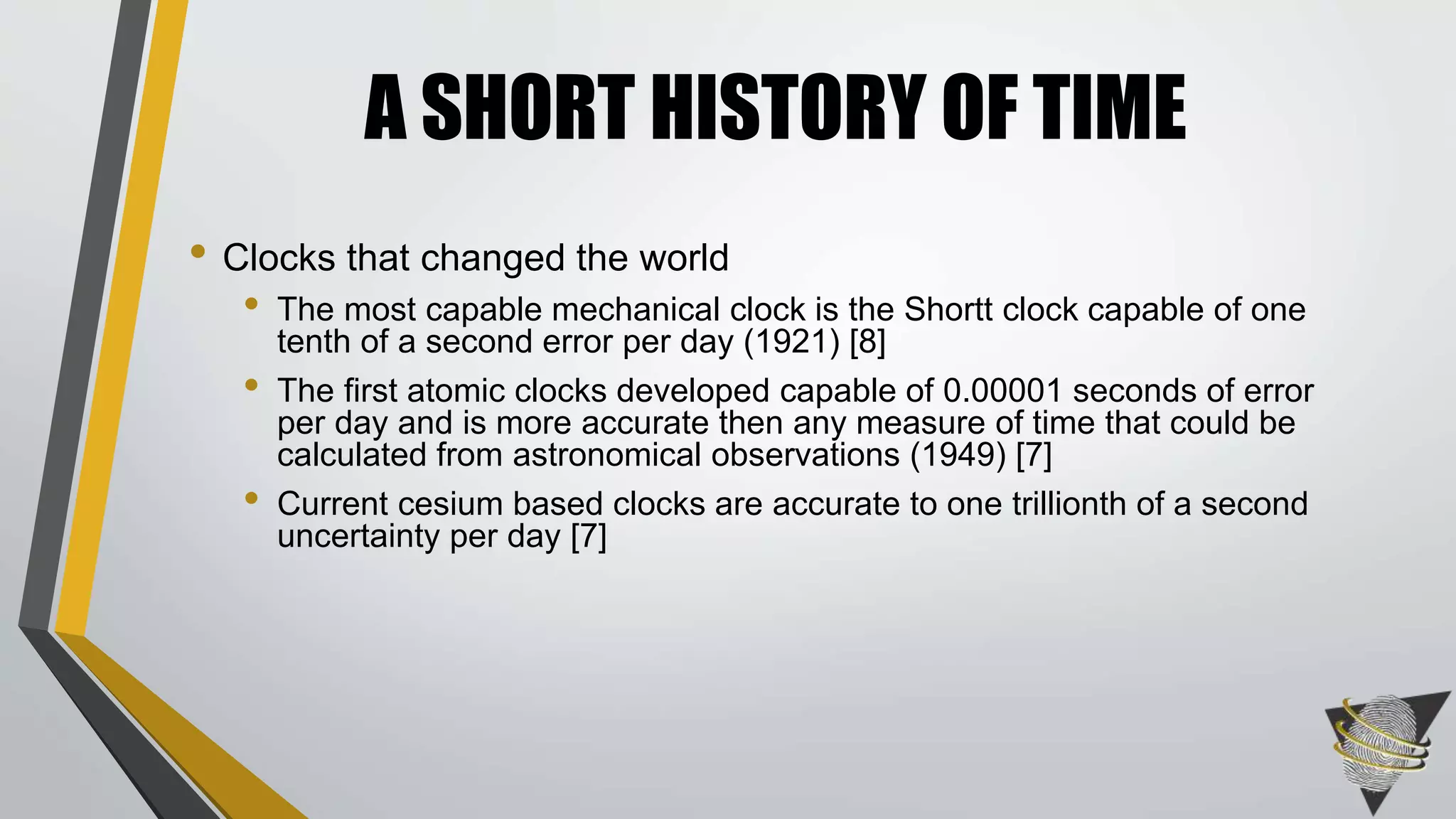 • Clocks that changed the world
• The most capable mechanical clock is the Shortt clock capable of one
tenth of a second error per day (1921) [8]
• The first atomic clocks developed capable of 0.00001 seconds of error
per day and is more accurate then any measure of time that could be
calculated from astronomical observations (1949) [7]
• Current cesium based clocks are accurate to one trillionth of a second
uncertainty per day [7]
A SHORT HISTORY OF TIME
 