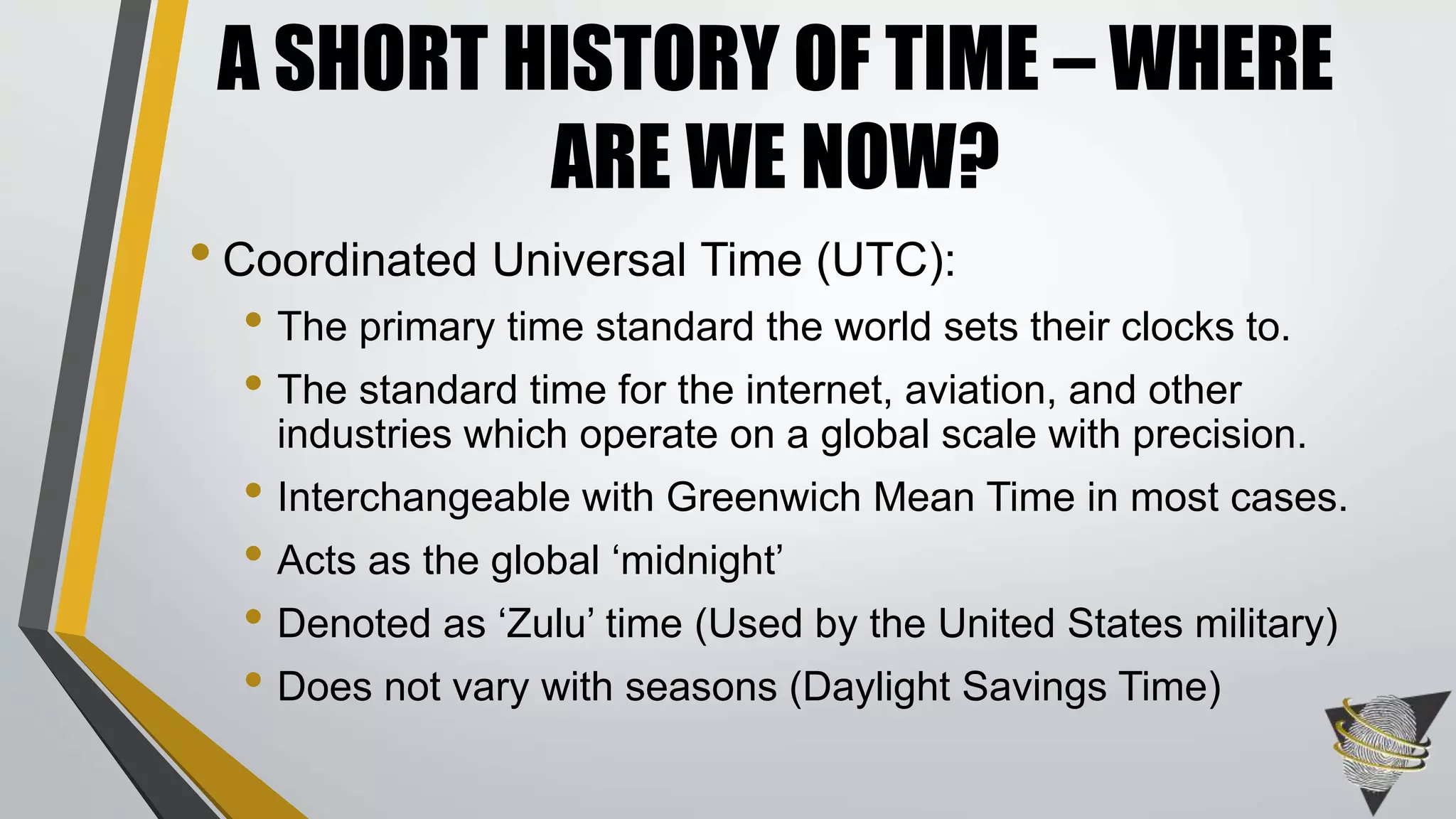 • Coordinated Universal Time (UTC):
• The primary time standard the world sets their clocks to.
• The standard time for the internet, aviation, and other
industries which operate on a global scale with precision.
• Interchangeable with Greenwich Mean Time in most cases.
• Acts as the global ‘midnight’
• Denoted as ‘Zulu’ time (Used by the United States military)
• Does not vary with seasons (Daylight Savings Time)
A SHORT HISTORY OF TIME – WHERE
ARE WE NOW?
 