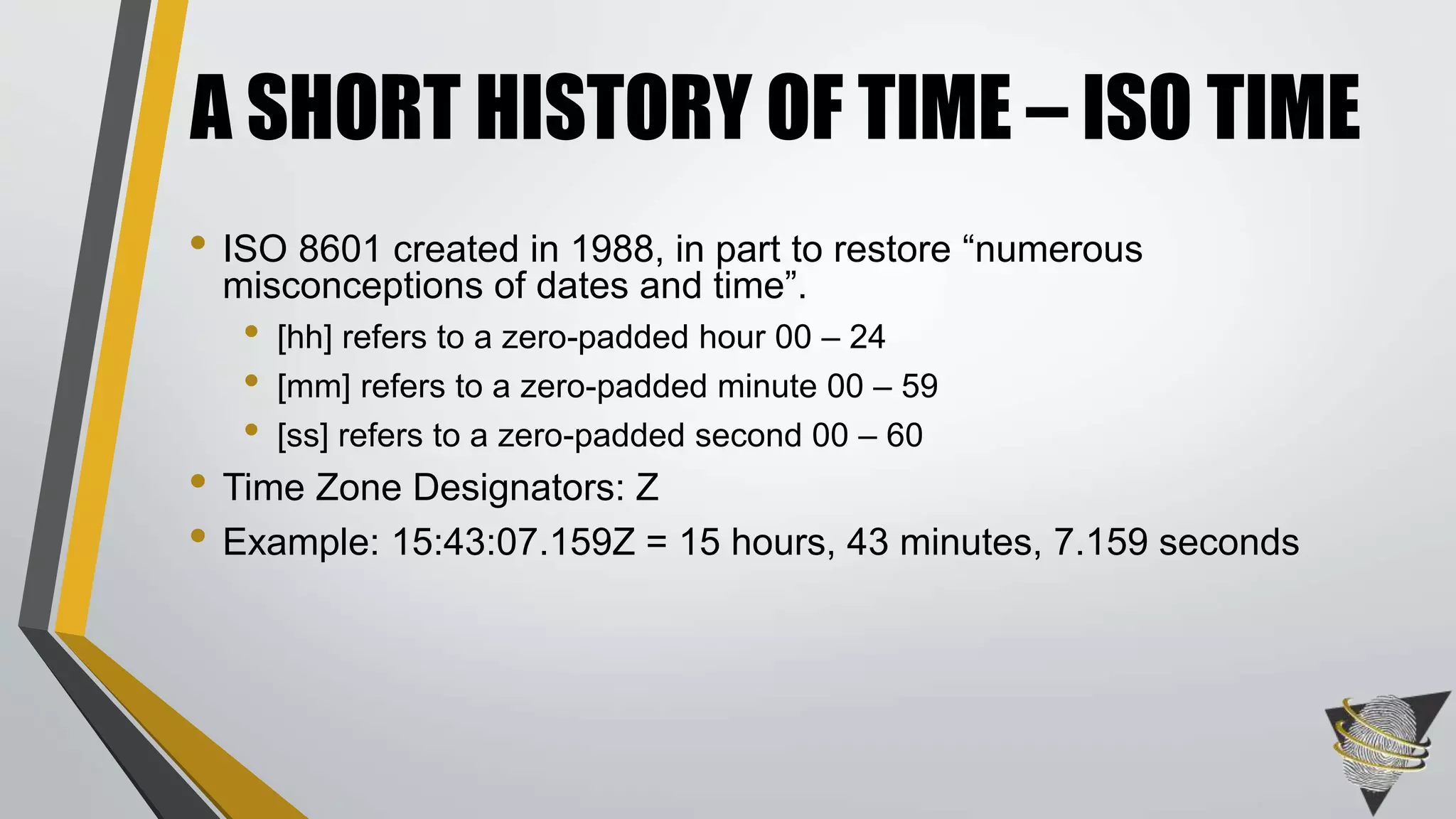 • ISO 8601 created in 1988, in part to restore “numerous
misconceptions of dates and time”.
• [hh] refers to a zero-padded hour 00 – 24
• [mm] refers to a zero-padded minute 00 – 59
• [ss] refers to a zero-padded second 00 – 60
• Time Zone Designators: Z
• Example: 15:43:07.159Z = 15 hours, 43 minutes, 7.159 seconds
A SHORT HISTORY OF TIME – ISO TIME
 