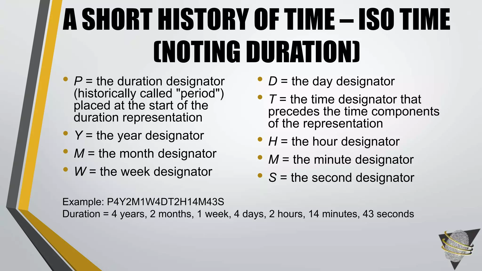 • P = the duration designator
(historically called "period")
placed at the start of the
duration representation
• Y = the year designator
• M = the month designator
• W = the week designator
• D = the day designator
• T = the time designator that
precedes the time components
of the representation
• H = the hour designator
• M = the minute designator
• S = the second designator
A SHORT HISTORY OF TIME – ISO TIME
(NOTING DURATION)
Example: P4Y2M1W4DT2H14M43S
Duration = 4 years, 2 months, 1 week, 4 days, 2 hours, 14 minutes, 43 seconds
 