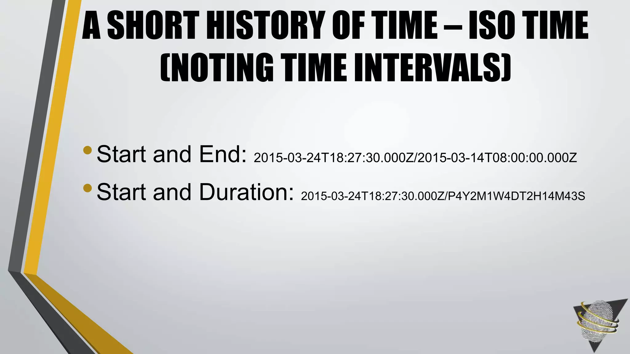 •Start and End: 2015-03-24T18:27:30.000Z/2015-03-14T08:00:00.000Z
•Start and Duration: 2015-03-24T18:27:30.000Z/P4Y2M1W4DT2H14M43S
A SHORT HISTORY OF TIME – ISO TIME
(NOTING TIME INTERVALS)
 