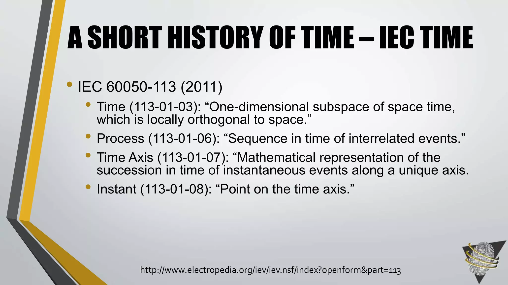 • IEC 60050-113 (2011)
• Time (113-01-03): “One-dimensional subspace of space time,
which is locally orthogonal to space.”
• Process (113-01-06): “Sequence in time of interrelated events.”
• Time Axis (113-01-07): “Mathematical representation of the
succession in time of instantaneous events along a unique axis.
• Instant (113-01-08): “Point on the time axis.”
A SHORT HISTORY OF TIME – IEC TIME
http://www.electropedia.org/iev/iev.nsf/index?openform&part=113
 