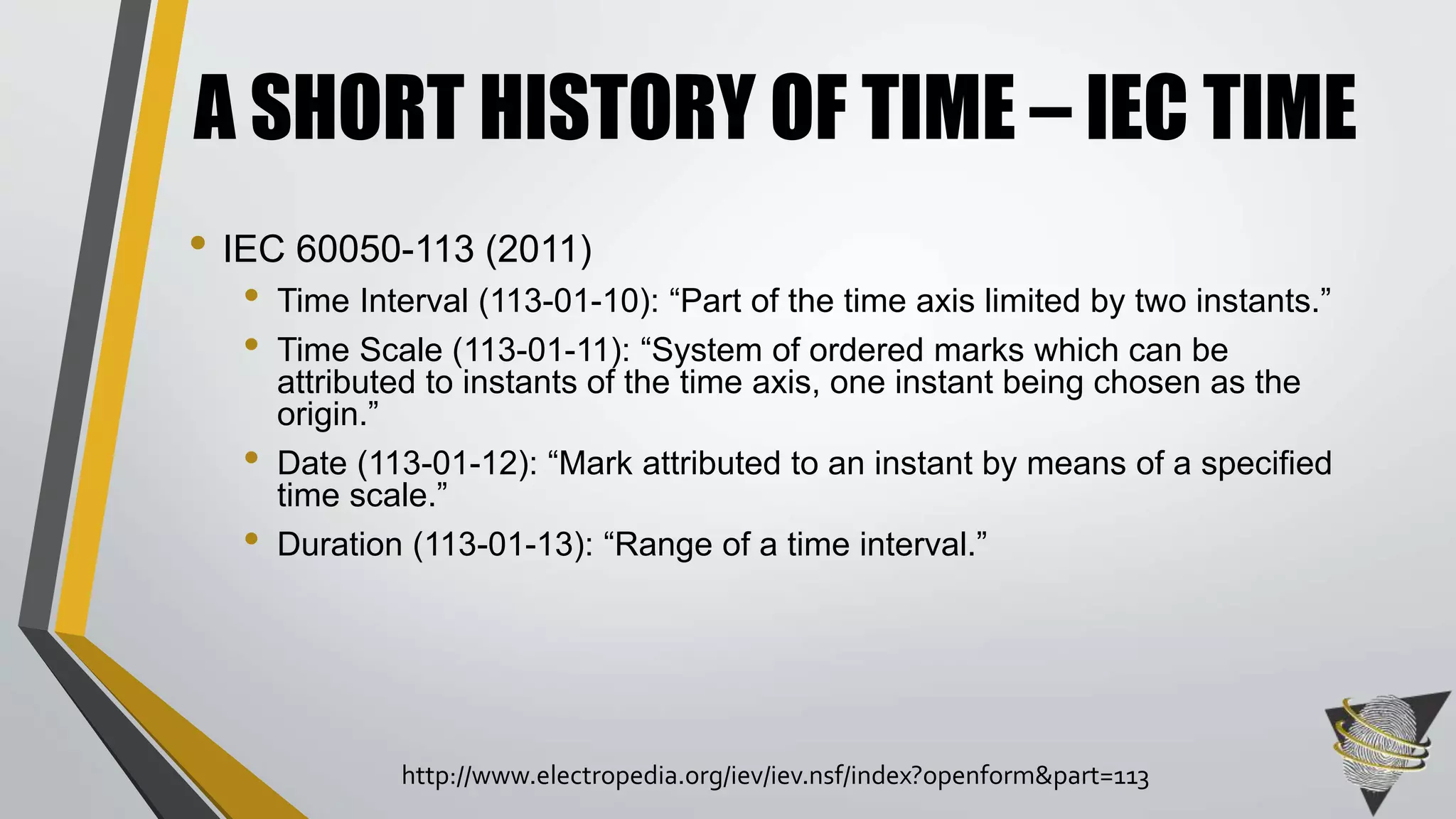 • IEC 60050-113 (2011)
• Time Interval (113-01-10): “Part of the time axis limited by two instants.”
• Time Scale (113-01-11): “System of ordered marks which can be
attributed to instants of the time axis, one instant being chosen as the
origin.”
• Date (113-01-12): “Mark attributed to an instant by means of a specified
time scale.”
• Duration (113-01-13): “Range of a time interval.”
A SHORT HISTORY OF TIME – IEC TIME
http://www.electropedia.org/iev/iev.nsf/index?openform&part=113
 