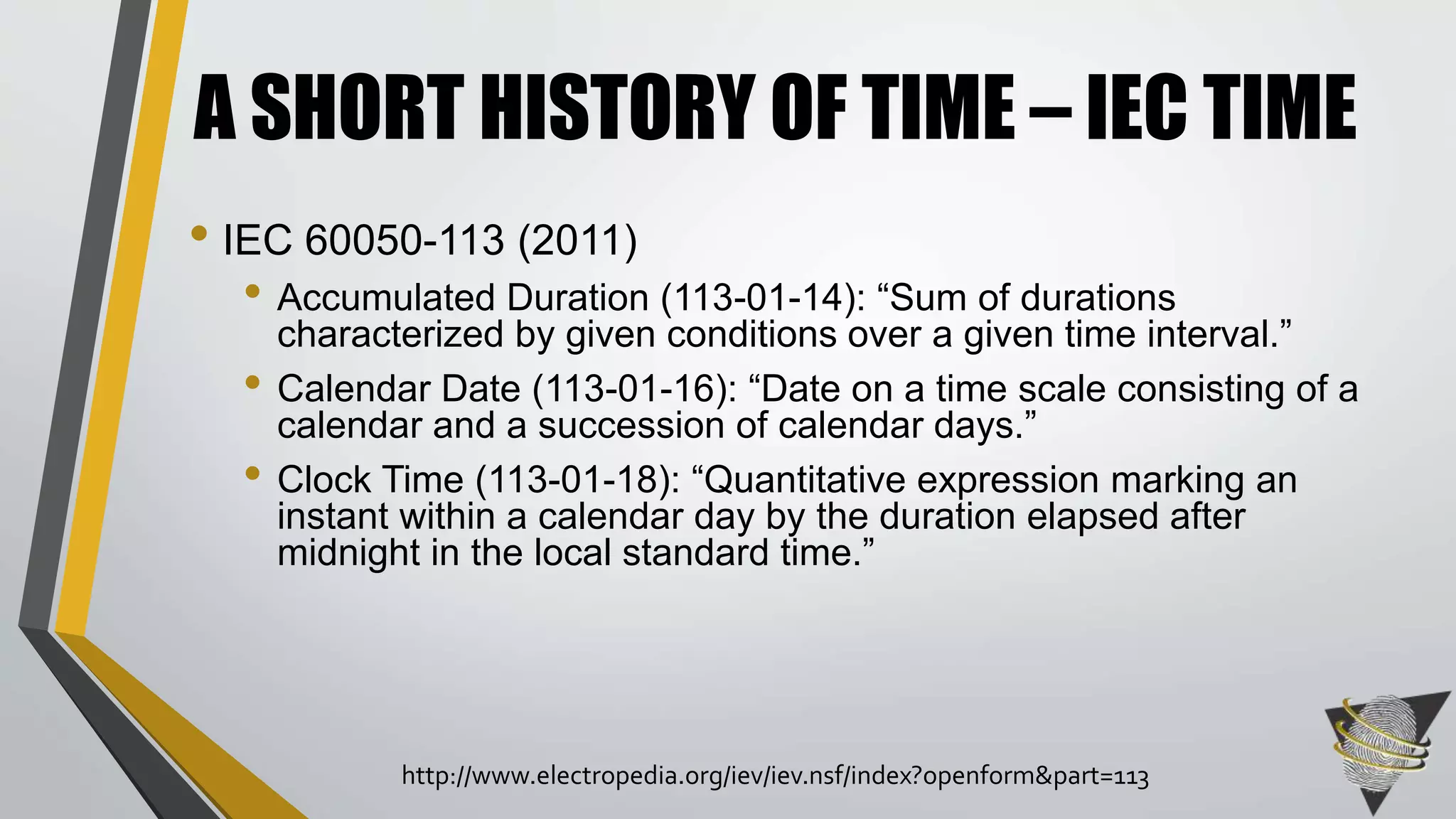 • IEC 60050-113 (2011)
• Accumulated Duration (113-01-14): “Sum of durations
characterized by given conditions over a given time interval.”
• Calendar Date (113-01-16): “Date on a time scale consisting of a
calendar and a succession of calendar days.”
• Clock Time (113-01-18): “Quantitative expression marking an
instant within a calendar day by the duration elapsed after
midnight in the local standard time.”
A SHORT HISTORY OF TIME – IEC TIME
http://www.electropedia.org/iev/iev.nsf/index?openform&part=113
 