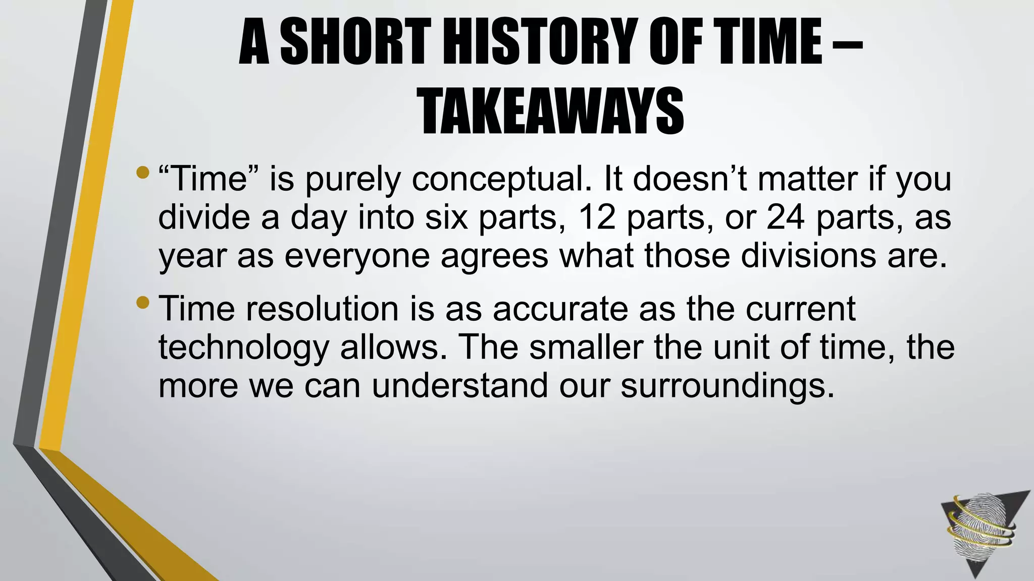 •“Time” is purely conceptual. It doesn’t matter if you
divide a day into six parts, 12 parts, or 24 parts, as
year as everyone agrees what those divisions are.
•Time resolution is as accurate as the current
technology allows. The smaller the unit of time, the
more we can understand our surroundings.
A SHORT HISTORY OF TIME –
TAKEAWAYS
 