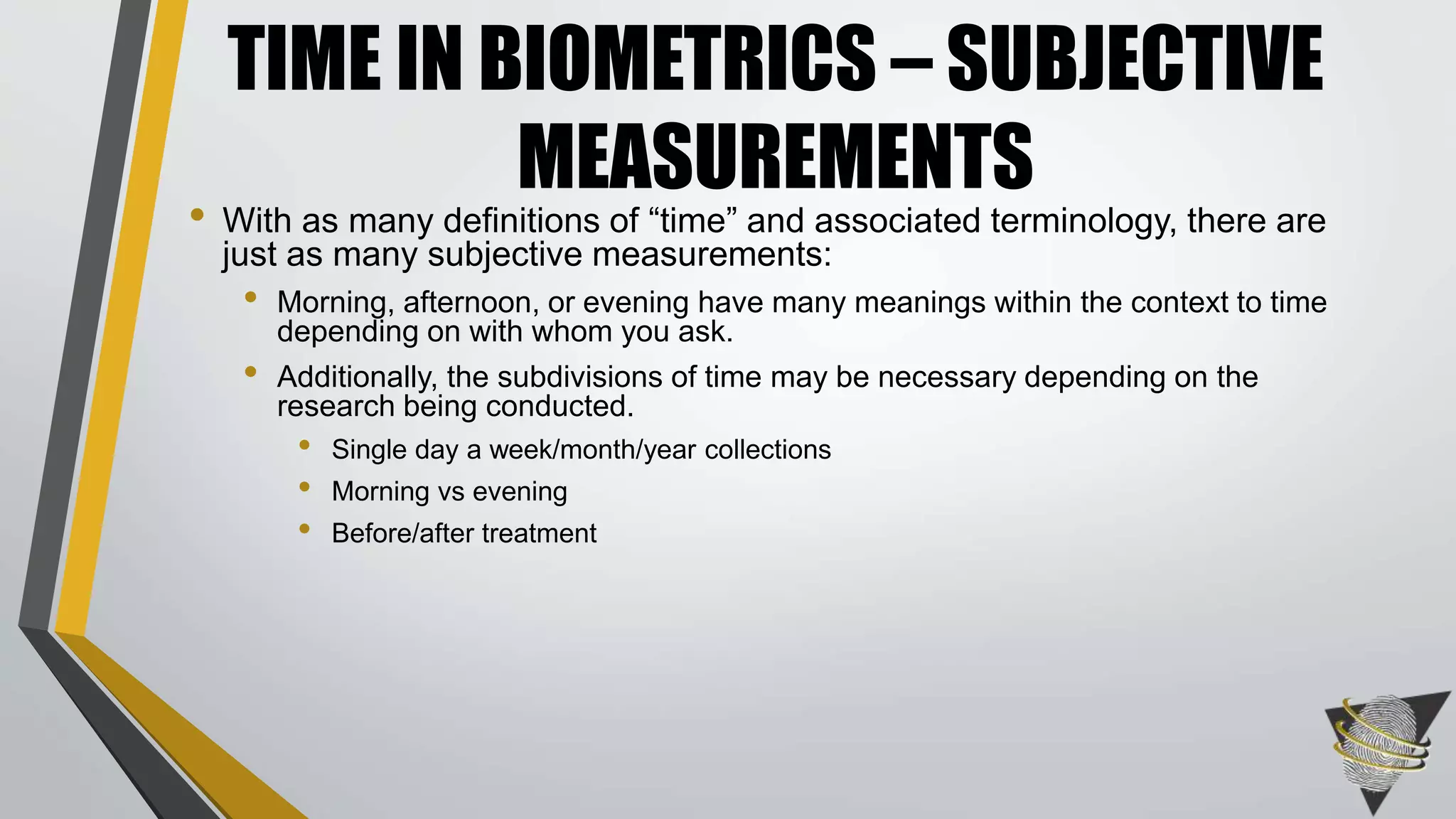 • With as many definitions of “time” and associated terminology, there are
just as many subjective measurements:
• Morning, afternoon, or evening have many meanings within the context to time
depending on with whom you ask.
• Additionally, the subdivisions of time may be necessary depending on the
research being conducted.
• Single day a week/month/year collections
• Morning vs evening
• Before/after treatment
TIME IN BIOMETRICS – SUBJECTIVE
MEASUREMENTS
 