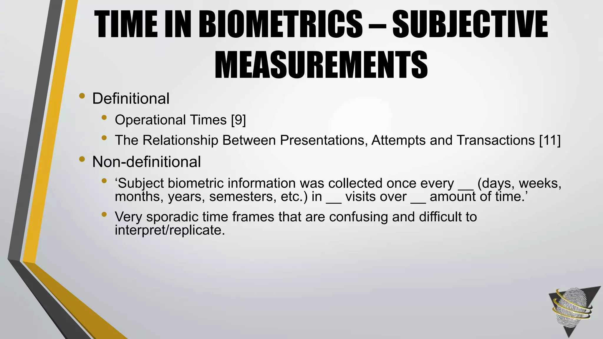 • Definitional
• Operational Times [9]
• The Relationship Between Presentations, Attempts and Transactions [11]
• Non-definitional
• ‘Subject biometric information was collected once every __ (days, weeks,
months, years, semesters, etc.) in __ visits over __ amount of time.’
• Very sporadic time frames that are confusing and difficult to
interpret/replicate.
TIME IN BIOMETRICS – SUBJECTIVE
MEASUREMENTS
 
