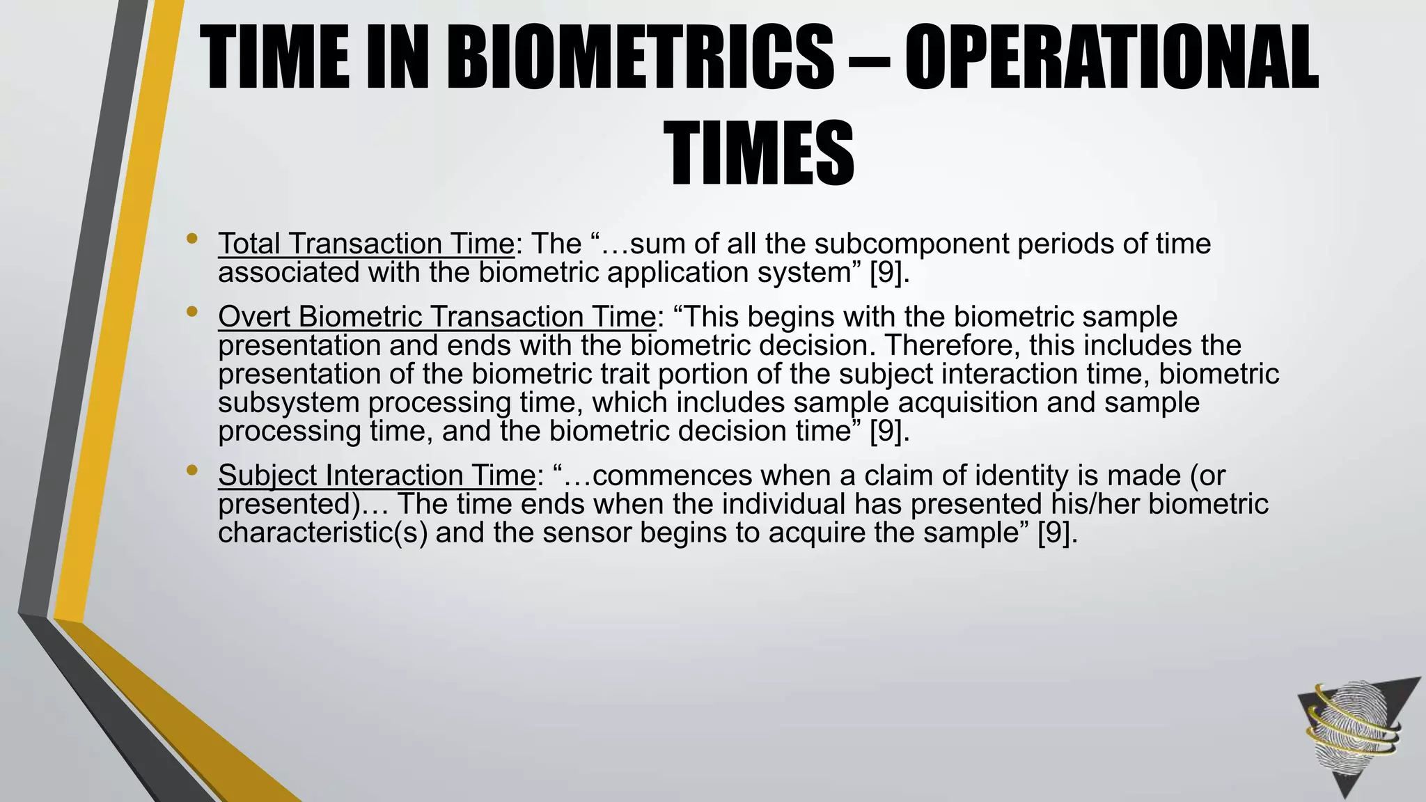• Total Transaction Time: The “…sum of all the subcomponent periods of time
associated with the biometric application system” [9].
• Overt Biometric Transaction Time: “This begins with the biometric sample
presentation and ends with the biometric decision. Therefore, this includes the
presentation of the biometric trait portion of the subject interaction time, biometric
subsystem processing time, which includes sample acquisition and sample
processing time, and the biometric decision time” [9].
• Subject Interaction Time: “…commences when a claim of identity is made (or
presented)… The time ends when the individual has presented his/her biometric
characteristic(s) and the sensor begins to acquire the sample” [9].
TIME IN BIOMETRICS – OPERATIONAL
TIMES
 