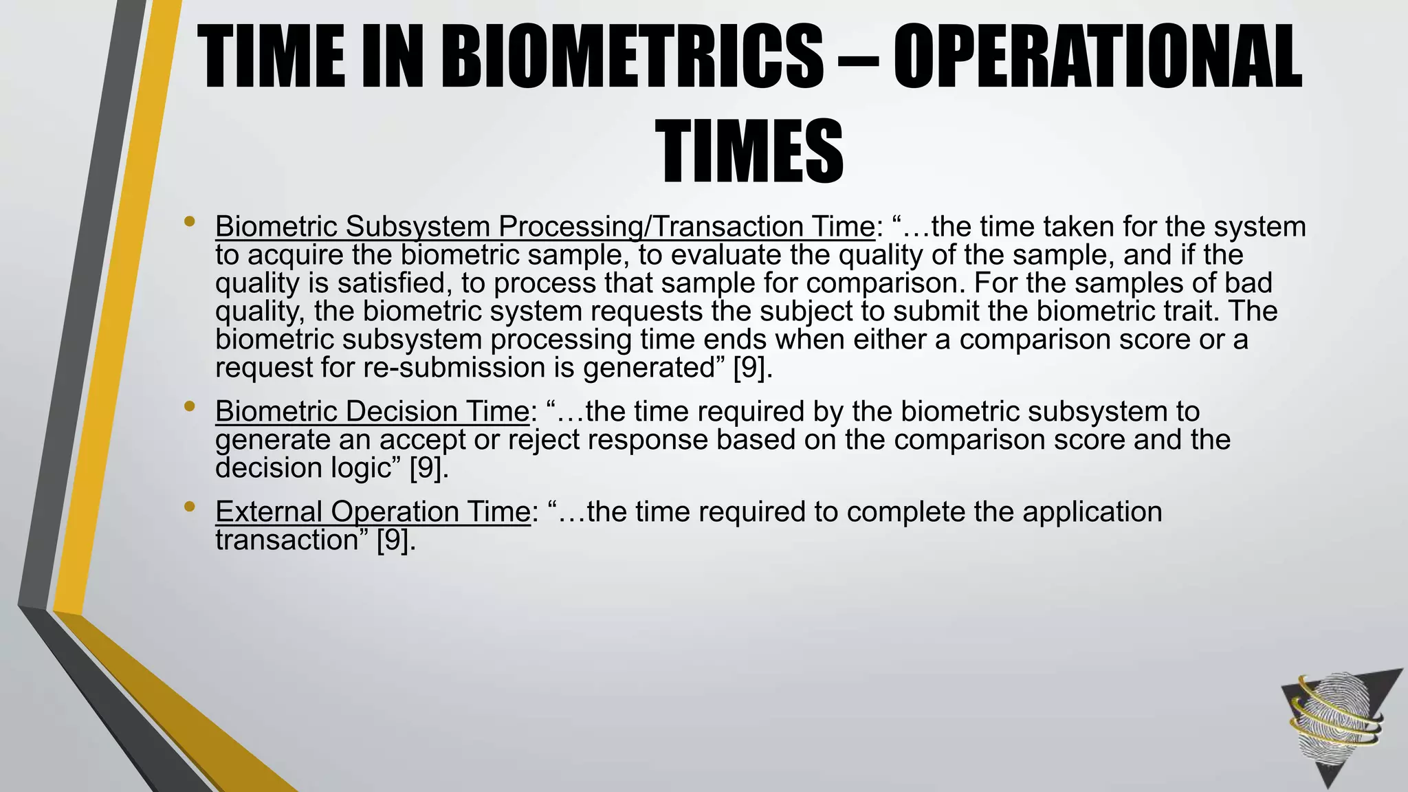 • Biometric Subsystem Processing/Transaction Time: “…the time taken for the system
to acquire the biometric sample, to evaluate the quality of the sample, and if the
quality is satisfied, to process that sample for comparison. For the samples of bad
quality, the biometric system requests the subject to submit the biometric trait. The
biometric subsystem processing time ends when either a comparison score or a
request for re-submission is generated” [9].
• Biometric Decision Time: “…the time required by the biometric subsystem to
generate an accept or reject response based on the comparison score and the
decision logic” [9].
• External Operation Time: “…the time required to complete the application
transaction” [9].
TIME IN BIOMETRICS – OPERATIONAL
TIMES
 