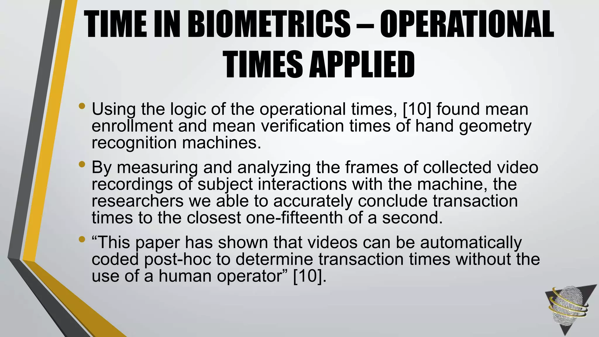 • Using the logic of the operational times, [10] found mean
enrollment and mean verification times of hand geometry
recognition machines.
• By measuring and analyzing the frames of collected video
recordings of subject interactions with the machine, the
researchers we able to accurately conclude transaction
times to the closest one-fifteenth of a second.
• “This paper has shown that videos can be automatically
coded post-hoc to determine transaction times without the
use of a human operator” [10].
TIME IN BIOMETRICS – OPERATIONAL
TIMES APPLIED
 