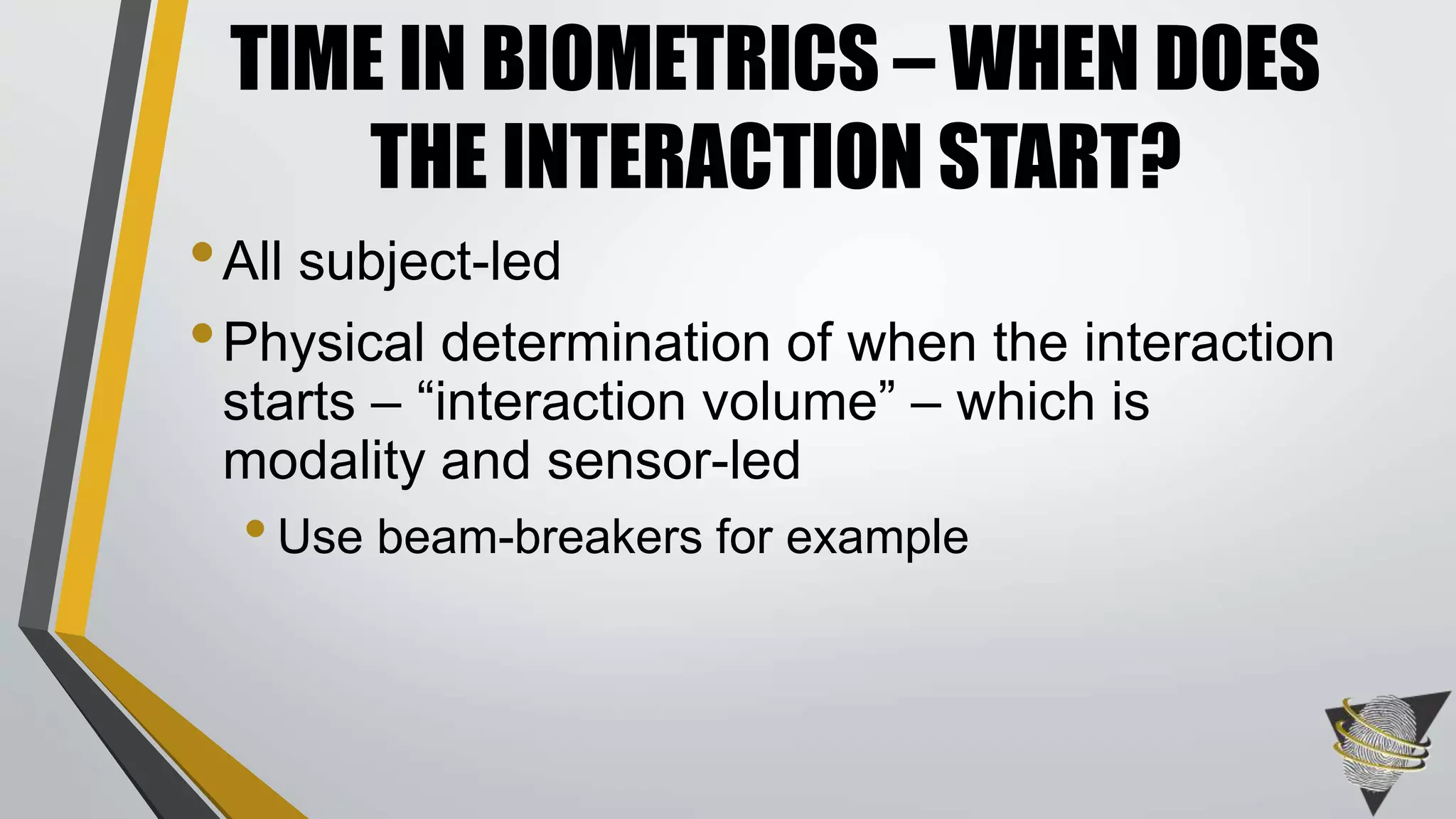•All subject-led
•Physical determination of when the interaction
starts – “interaction volume” – which is
modality and sensor-led
•Use beam-breakers for example
TIME IN BIOMETRICS – WHEN DOES
THE INTERACTION START?
 