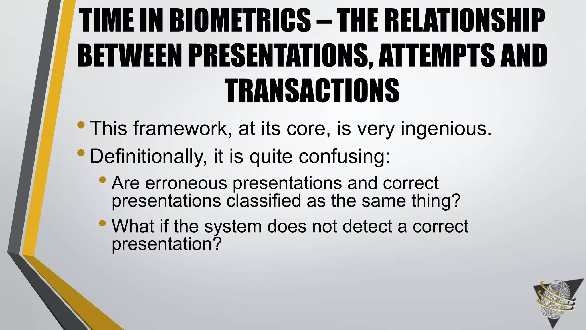 •This framework, at its core, is very ingenious.
•Definitionally, it is quite confusing:
• Are erroneous presentations and correct
presentations classified as the same thing?
• What if the system does not detect a correct
presentation?
TIME IN BIOMETRICS – THE RELATIONSHIP
BETWEEN PRESENTATIONS, ATTEMPTS AND
TRANSACTIONS
 