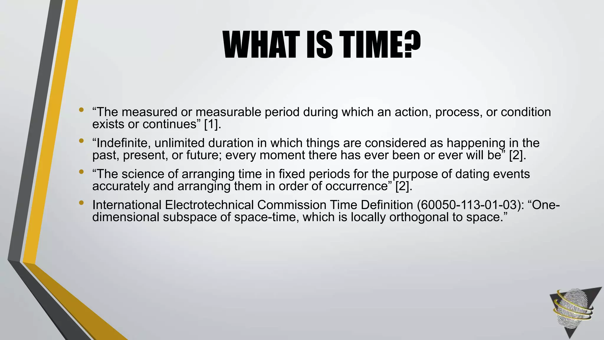 • “The measured or measurable period during which an action, process, or condition
exists or continues” [1].
• “Indefinite, unlimited duration in which things are considered as happening in the
past, present, or future; every moment there has ever been or ever will be” [2].
• “The science of arranging time in fixed periods for the purpose of dating events
accurately and arranging them in order of occurrence” [2].
• International Electrotechnical Commission Time Definition (60050-113-01-03): “One-
dimensional subspace of space-time, which is locally orthogonal to space.”
WHAT IS TIME?
 