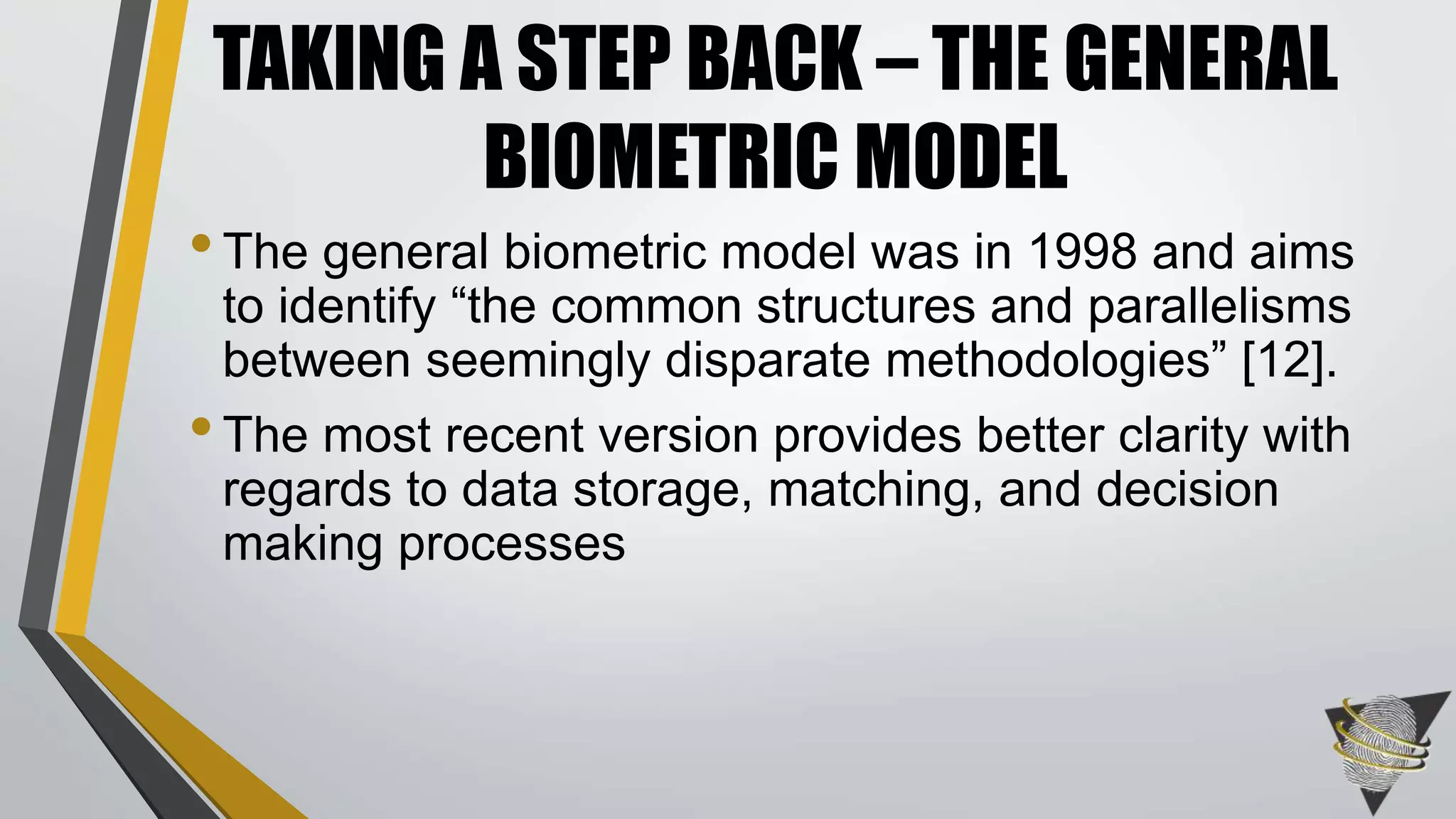 •The general biometric model was in 1998 and aims
to identify “the common structures and parallelisms
between seemingly disparate methodologies” [12].
•The most recent version provides better clarity with
regards to data storage, matching, and decision
making processes
TAKING A STEP BACK – THE GENERAL
BIOMETRIC MODEL
 