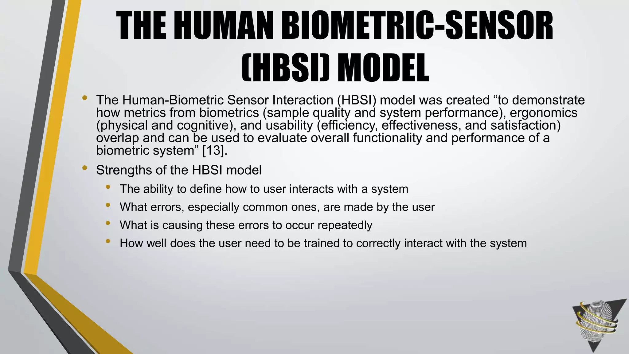 • The Human-Biometric Sensor Interaction (HBSI) model was created “to demonstrate
how metrics from biometrics (sample quality and system performance), ergonomics
(physical and cognitive), and usability (efficiency, effectiveness, and satisfaction)
overlap and can be used to evaluate overall functionality and performance of a
biometric system” [13].
• Strengths of the HBSI model
• The ability to define how to user interacts with a system
• What errors, especially common ones, are made by the user
• What is causing these errors to occur repeatedly
• How well does the user need to be trained to correctly interact with the system
THE HUMAN BIOMETRIC-SENSOR
(HBSI) MODEL
 