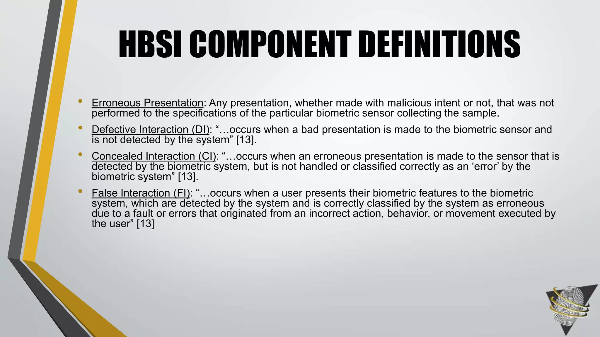 • Erroneous Presentation: Any presentation, whether made with malicious intent or not, that was not
performed to the specifications of the particular biometric sensor collecting the sample.
• Defective Interaction (DI): “…occurs when a bad presentation is made to the biometric sensor and
is not detected by the system” [13].
• Concealed Interaction (CI): “…occurs when an erroneous presentation is made to the sensor that is
detected by the biometric system, but is not handled or classified correctly as an ‘error’ by the
biometric system” [13].
• False Interaction (FI): “…occurs when a user presents their biometric features to the biometric
system, which are detected by the system and is correctly classified by the system as erroneous
due to a fault or errors that originated from an incorrect action, behavior, or movement executed by
the user” [13]
HBSI COMPONENT DEFINITIONS
 