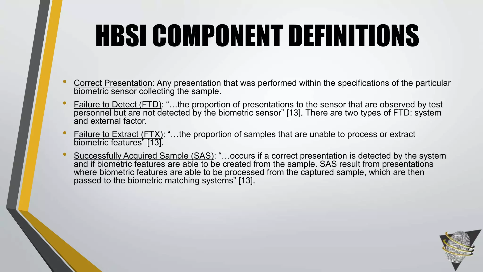 • Correct Presentation: Any presentation that was performed within the specifications of the particular
biometric sensor collecting the sample.
• Failure to Detect (FTD): “…the proportion of presentations to the sensor that are observed by test
personnel but are not detected by the biometric sensor” [13]. There are two types of FTD: system
and external factor.
• Failure to Extract (FTX): “…the proportion of samples that are unable to process or extract
biometric features” [13].
• Successfully Acquired Sample (SAS): “…occurs if a correct presentation is detected by the system
and if biometric features are able to be created from the sample. SAS result from presentations
where biometric features are able to be processed from the captured sample, which are then
passed to the biometric matching systems” [13].
HBSI COMPONENT DEFINITIONS
 